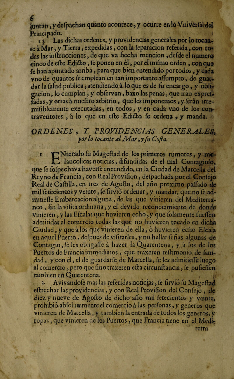 6 . . , juntan, y deípachan quanto acontece, y ocurre en lo Vniverfaldol Principado. ij Las dichas ordenes, y providencias generales por lo tocan¬ te a Mar, y Tierra, expedidas, con la íeparacion referida, con to^ das las inftrucciones, de que va hecha mención , defde el numero cinco de efte Edi&o, fe ponen en él, por el mifmo orden , conque fe han apuntado arriba, para que bien entendido por codos, y cada vnode quantos fe emplean en tan importante aíTumpto, de guar¬ dar la íalud publica, atendiendo á lo que es de fu encargo, y obli¬ gación , lo cumplan, y obferven, baxo las penas, que uan exprefe fadas, y otras á nueftro arbitrio, que les imponemos, y ferán irre- mifiblemente executadas, en todos, y en cada vno de los con¬ traventores , á lo que en efte Edióto fe ordena , y manda. ORDENES , r PROVIDENCIAS GENERALES, por lo tocante al Alar >yfu Cofia. #. i T^Nterado fu Mageftad de los primeros rumores, y mc- JC, lancolicas noticias, difundidas de el mal Concagiofo, que fe fofpechava haverfe encendido, en la Ciudad de Marceila del Rey no de Francia, con Real Proviíion, defpachada por el Confejo RealdeCaftilla,en tres de Agüito, del año próximo paífado de mil fetecientos y veinte, fe firvió ordenar, y mandar, que no fe ad- mitieííe Embarcación alguna, de las que vinieren del Mediterrá¬ neo , fin la vifitaordinaria,y el devido reconocimiento de donde vinieren, y las Efcalas que huvieren echo,y que foIamentefuelTen admitidas al comercio todas las que no huvieren tocado en dicha Ciudad, y que a los que vinieren de ella, ó huvieren echo Eícala en aquel Puerto , defpues de vifitarles, y no hallar feñas algunas de Contagio,fe les obiigaíTe a hazer la Quarentena, y a los de los Puertos de Francia ¿mmedmtos, que traxeren ceftimonio de (ani¬ dad , y con el, el de guardaríe de Marceila, fe les admitiefie luego al comercio , pero que fino traxeren efta circunftancia, fe pufieflen también en Quarentena. z Avivandofé mas ¡as referidas noticias, fe firvió fu Mageftad eftrechar las providencias, y con Real Provifion del Confejo , de diez y nueve de Agofto de dicho año mil fececientos y veinte, prohibióabfolusamenteeicomercioá las perfonas,y géneros que vinieren de Marceila , y también la entrada de todos los géneros, y ropas, que vinieren de los Puertos, que Francia tiene en el Medí-» cerra !