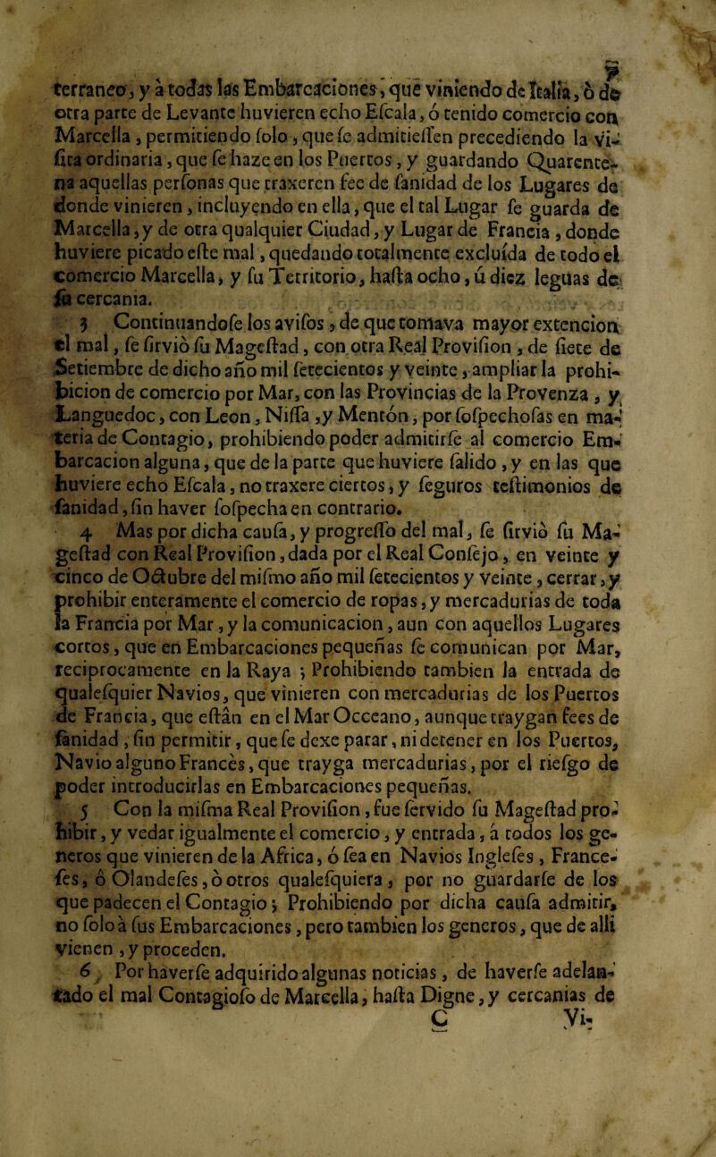 terraneo, y a todas: las Embarcaciones^ que viniendo deltalía^ b d$ orra parce de Levante huvieren echo Efcala, ó ceñido comercio coa Marcella , permitiendo folo, que fe admicieílen precediendo la vU fita ordinaria, que fe haze en los Puertos, y guardando Quarente- ns aquellas perfonas que craxeren fee de fanidad de los Lugares de donde vinieren, incluyendo en ella, que el tal Lugar fe guarda de Marcella, y de otra qualquier Ciudad, y Lugar de Francia , donde huviere picado efte mal, quedando totalmente excluida de todoei comercio Marcella, y fu Territorio* haífcaocho,údiez leguas de fu cercanía. 3 Continuandofe los avifos ¡> de que tomava mayor extencioa el mal, fe firvió fu Mageftad, con otra Real Proviíion , de flete de Setiembre de dicho año mil fetecientos y veinte, ampliar la prohi¬ bición de comercio por Mar, con las Provincias de la Provenza , y Languedoc, con León, Niña ,y Mentón, por íofpechofas en ma*« teria de Contagio, prohibiendo poder admitirle a! comercio EmW barcacion alguna, que de la parce que huviere falido ,y en las que huviere echo Efcala, notraxereciertos,y feguros teftimonios de fanidad, fin haver fofpechaen contrario. 4 Mas por dicha cauía, y progreífo del mal, fe firvió fu Ma¬ geftad con Real Proviíion, dada por el Real Coníejo, en veinte y cinco de O&ubre del mifmo año mil fetecientos y veinte, cerrar, y prohibir enteramente el comercio de ropas, y mercadurías de toda la Francia por Mar, y la comunicación, aun con aquellos Lugares cortos, que en Embarcaciones pequeñas fe comunican por Mar, reciprocamente en la Raya *, Prohibiendo cambien la entrada de qualeíquier Navios, que vinieren con mercadurías de los Puercos de Francia, que eftán en el Mar Occeano, aunque eraygan fees de fanidad , fin permitir, que fe dexe parar, ni detener en los Puertos, Navio alguno Francés, que trayga mercadurías, por el riefgo de poder introducirlas en Embarcaciones pequeñas. 5 Con la mifma Real Proviíion, fue férvido fu Mageftad pro- hibir, y vedar igualmente el comercio, y entrada, a rodos los gé¬ neros que vinieren de la Africa, ó fea en Navios Inglefes, France- fes, ó Olandefesjóotros qualefquiera, por no guardarfe de los que padecen el Contagio *, Prohibiendo por dicha caufa admitir, no folo a fus Embarcaciones, pero también los géneros, que de allí vienen , y proceden. 6 Porhaverfe adquirido algunas noticias, de haveríe adelan¬ tado el mal Contagioso de Marcella, harta Digne,y cercanías de