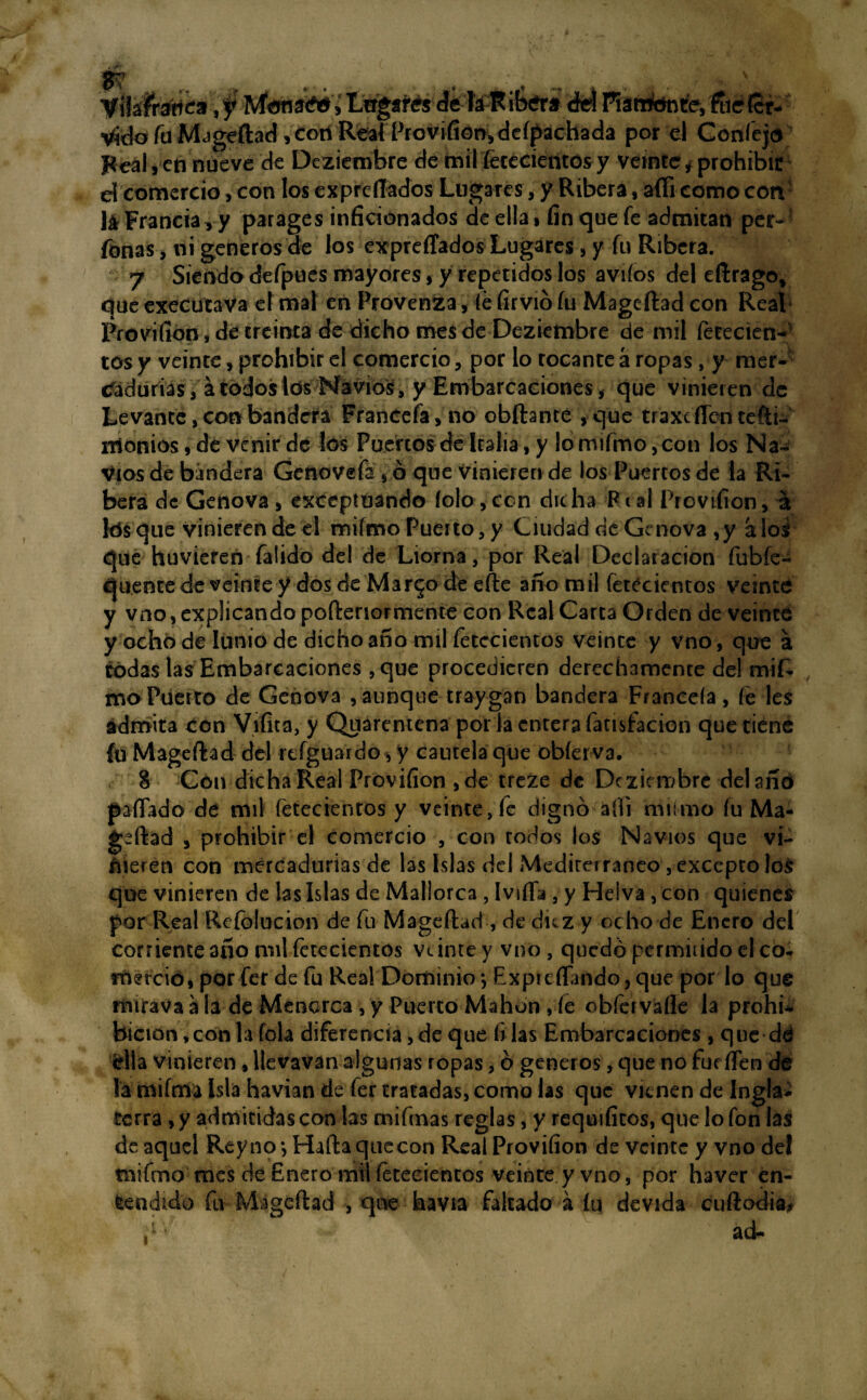 Vil áfrica, y MematffiU Lngar&ét la R ib¿r* del Rártfonfe, fue fer- vyoraMjgeftad^conReafProvifionydcípachada por el Confejo Feal, en nueve de Deziembre de mil fetecientos y veinte? ¿prohibir d comercio, con los expresados Lugares, y Ribera, affi como con lá Francia,y parages inficionados de ella, fin que fe admitan per- fcnas, ni géneros de los expreffados Lugares, y fu Ribera. 7 Siendo defpues mayores, y repetidos los aviíos del eftrago, que executava el mal en Provenza, fe firvió fu Mageftad con Real Provifion, de treinta de dicho mes de Deziembre de mil fetecien- tos y veinte, prohibir el comercio, por lo tocante á ropas, y mer- tfadurias, á todos los Navios, y Embarcaciones, que vinieren de Levante, con bandera Francefa,no obftanté ,que traxcfTen tefti- monios, de venir de los Puertos de Italia, y lormfmo ,con los Na¬ vios de bandera Genovefa , ó que vinieren de los Puertos de la Ri¬ bera de Genova , exceptuando íolo, con dic ha F t al Provifion, a kísque vinieren de el mifmo Puerto, y Ciudad de Ge nova ,y aloi que huvieren faüdo del de Liorna, por Real Declaración fubfe-í quente de veinte y dos de Mar^o de efte año mil fetecientos veinte y vno, explicando pofteriormente con Real Carta Orden de veinte y ocho de lunio de dicho año mil fetecientos veince y vno, que a rodas las Embarcaciones , que procedieren derechamente del mif- mo Puerto de Genova ,aunque traygan bandera Franceía , fe les admita con Vi fita, y Quarentena por la entera facisfacion que tiene íu Mageftad del rtfguardo, y cautela que obíerv3. 8 Con dicha Real Provifion , de treze de Deziembre del año pafiado de mil fetecientos y veinte, fe dignó áfli mümo fu Ma¬ geftad , prohibir el comercio , con todos los Navios que vi¬ nieren con mercadurías de las Islas del Mediterráneo , excepto lo$ que vinieren de las Islas de Mallorca , Ivifla , y Helva, con quienes por Real Refolucion de fu Mageftad , de diez y ocho de Enero del corriente año mil fetecientos veimey vno, quedó permitido el co* frntció, por fer de fu Rea! Dominio y Exptcflando, que por lo que rmrava a la de Menorca , y Puerco Mahon , fe obfervafle la prohi¬ bición, con Ufóla diferencia, de que fi las Embarcaciones, que dtí ella vinieren, llevavan algunas ropas, ó géneros, que no fucilen de la mifma Isla havian de fer tratadas, como las que vienen de Ingla* tetra , y admitidas con las mifinas reglas, y requifícos, que lo fon las de aquel Rey no*, Haftaquecon Real Provifion de veinte y vno del mifmo mes de Enero mil fetecientos veinte y vno, por haver en¬ tendido fu Mageftad , que havia faltado á íu devida cuftodia, ad- i