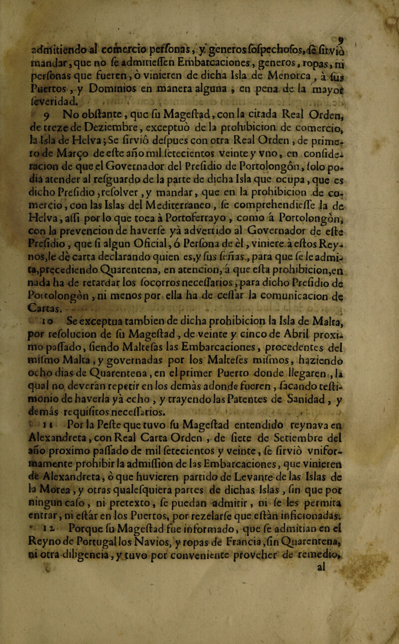 admitiendo al comercio perfonas, y generosíbfpccfaofos»íe.íítv¿d mandar , que no fe admitieflen Embarcaciones, géneros, ropas> ni perfonas que fueren, ó vinieren de dicha Isla de Menorca , a fus Puertos, y Dominios en manera alguna > en pena de la mayor íeveridad. - ■ , . ,e »¡ 9 No obftante, que fu Mageftad, con la cicada Real Orden, de trezedeDeziembre, exceptuó déla prohibición de comercio, lá Isla de Helva j Se firvió defpues con otra Real Orden , de prime- rodeMar^o deefteañomil íececiencos veinceyvno, en confide* ración de que el Governador del Preíidio de Porcolongón, íolo po¬ día atender al reíguardo de la parte de dicha Isla que ocupa, que es dicho Preíidio, refol ver ,y mandar, que en la prohibición de co¬ mercio , con las Islas del Mediterráneo, íe comprehendieífe la de Helva , affi por lo que toca á Portoferrayo , como a Porcolongón* con k prevención de haverfe ya advertido al Governador de efte Preíidio, que fi algún Oficiado Perfonade él, viniere áeftos Rey* nos,le dé carca declarando quien es,y fus feñas, para que fe ieadmk ca,precediendo Quarentena, en atención, a que efta prohibicion,en nada ha de retardar los íbcorrosneceflarios, para dicho Preíidio de Pot tolongón ,ni menos por ella ha de ceñar la comunicación de Carcas. -- - • - - • -v - - - ■ ; - .. i o Se exceptúa también de dicha prohibición la Isla de Malra, por refolucion de íu Mageftad , de veinte y cinco de Abril próxi¬ mo paflado, íiendo Malcefas las Embarcaciones, procedentes del miímo Malta, y governadas por los Malceíes mifmos, haziendo ocho dias de Quarentena, en el primer Puerto donde llegaren , la qíxal no deverán repetir en los demás adonde fueren , facandocefti- monio de haverla ya echo , y trayendo las Patentes de Sanidad , y demás requiíitos neceflários. 11 Por la Pefte que tuvo fu Mageftad entendido reynava en Alexandreta, con Real Carta Orden , de fíete de Setiembre del ano próximo paflado de mil íetcciencos y veinte, fe firvió vnifor* mámente prohibir la admifíion de las Embarcaciones, que vinieren dt Alexandreta, oque huvieren partido de Levante de las Islas de la Morea , y otras qualefquiera partes de dichas Islas, fin que por ningún cafo, ni pretexto, fe puedan admitir, ni fe les permita entrar, ni eftár en los Puertos, por rezelarfe que eftán inficionadas. r 12. Porque fu Mageftad fue informado, que íe admitían en el Reynode Portugal los Navios, y ropas de Francia, fin Quarentena* ni otra diligencia,y tuvo por conveniente píoveher de remedio*