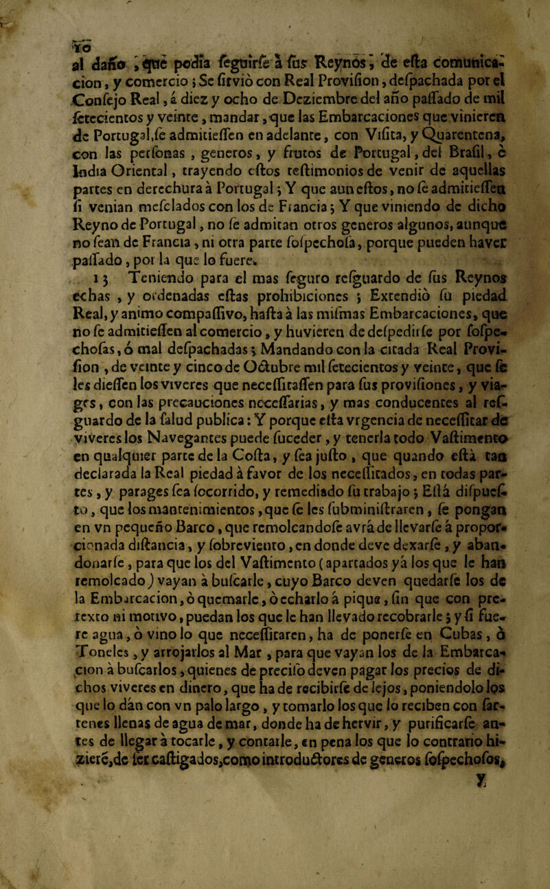 to al daño 5 qtre pedía fegtjírfe I fus Reynos ¡ de efta comunica¬ ción, y comercio s Se firvió con Real Proviíion, deípachada por el Confejo Rea! , a diez y ocho de Dcziembre del año pallado de mil fetecientos y veinte, mandar ,que las Embarcaciones que vinieren de Porcugaffe admitieíTen en adelante, con Viíita, y Quarentcna, con las perfonas , generes, y frutos de Portugal,del Brafil, c India Oriental, trayendo ellos teftimonios de venir de aquellas partes en derechura á Portugal \ Y que aun eftos, no íe admitieíTen íi venían mefclados con los de Fiancia 3 Y que viniendo de dicho Reyno de Portugal, no fe admitan otros géneros algunos, aunque no fean de Francia > ni otra parce fofpcchoía, porque pueden haver pallado, por la que lo fuere* 13 Teniendo para el mas feguro rcfguardo de fus Reynos echas , y ordenadas ellas prohibiciones 3 Extendió fu piedad Real, y animo compaflivo, hafta á las mifmas Embarcaciones» que nofeadmitieffenalcomercio^y huvieren dedeípediiíe por fofpe* chofas,ócnal defpachadas; Mandando con la cicada Real Provi¬ íion , de veinte y cinco de Octubre mil fetecientos y veinte, que fe les dieíícn los víveres que neceflitaíren para fus proviliones, y via- grs, con las precauciones neceflarias, y mas conducentes al rcf. guardo de la (alud publica: Y porque ella vrgencia de neceíficar de víveres los Navegantes puede fuceder ,y tenerla todo Vaftimento en qualquier parte de la Coila, y fea julio , que quando día cao declarada la Real piedad á favor de los neceflitados, en codas par¬ tes , y parages fea focorrido, y remediado fu trabajo 3 Ella difpucfe to, que los mantenimientos, que fe les fubminiítraren, fe pongan en vn pequeño Barco, que remolcándole avráde llevarle á propor* cionada diftancia, y fobreviento, en donde deve dexarfe , y aban* donarle, para que los del Vaftimento (aparcados ya los que le han remolcado) vayan á balearle, cuyo Barco deven quedarle los de la Emb arcacion, ó quemarle, ó echarlo á pique, fin que con pre¬ texto ni motivo, puedan los que le han llevado recobrarle 3 y Ci fue¬ re agua, ó vino lo que neceftitaren, ha de ponerle en Cubas, ó Toneles > y arrojarlos al Mar , para que vayan los de la Embarca* cion á bufcarlos, quienes de precifo deven pagar los precios de di¬ chos víveres en dinero, que ha de recibirle de lejos, poniéndolo Ips que lo dan con vn palo largo, y tomarlo los que lo reciben con far- tenes llenas de agua de mar, donde ha de hervir, y purificarfe an¬ tes de llegar a tocarle, y contaile, en pena los que lo contrario hi- ziere,de fercaftigados,comointrodu£torcsde géneros fefpechofos* y,