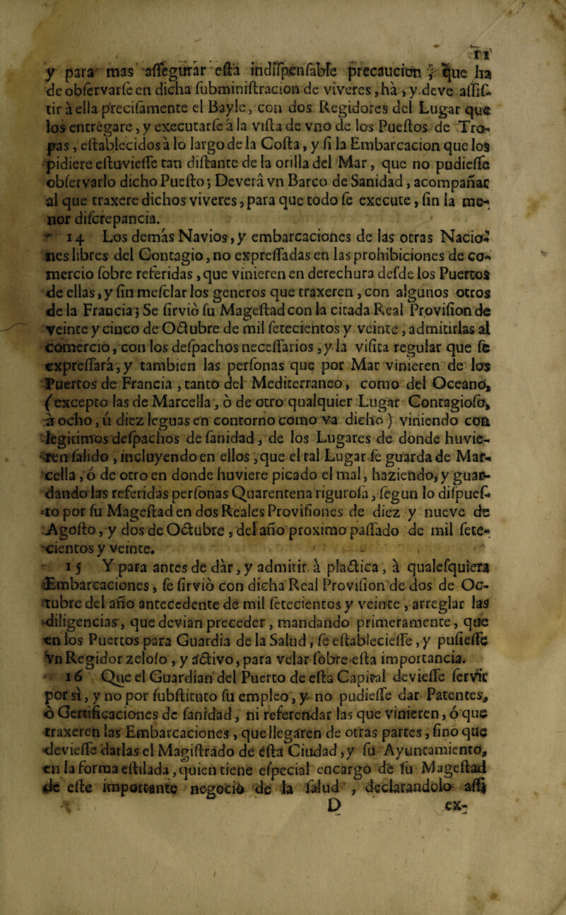 ■ < . dMf y para mas aflegufar eft’a indifpenfabfe precaución }. que ha deobfervarfeen dicha fubrniniftradon de víveres , há > y deve alíift tir áeíia preciíamente el Baylecoa dos Regidores del Lugar qu& los* entregare, y executarfe á la viña de vno de los Puertos de Tro** pas, eftablecidos a lo largo de la Corta, y fi la Embarcación que los pidiere eftuvieíTe tan díftante de la orilla del Mar, que no pudiefle obfervarlo dicho Puerto *, Deverá vn Barco de Sanidad, acompañar al que traxere dichos víveres 5 para que codo fe exccute, fin la me* ñor difcrepancia. r 14 Los demás Navios,y embarcaciones de las otras Nació* lies libres del Contagio, no exprertadas en las prohibiciones de co* mercio fobre referidas, que vinieren en derechura defde los Puertos de ellas,y fin mefelar los géneros que traxeren, con algunos otros de la.Francia’) Se firvió fu Mageftadcon la cicada.Real Provifionde veinte y cinco de 0£lubre de mil fetecientos y veinte, admitirlas ai comerció, con los defpachos necesarios ,y la vifita regular que fe €XpreíTará5y también las perfonas que por Mar vinieren de los huertos de Francia , canto del Mediterráneo , como del Oeeanó* ('excepto las de Marcella, ó de otro qualquier Lugar Conragiofo* a ocho, ú diez leguas en contorno como va dicho ) viniendo co& légiurnos despachos de (anidad-, de los Lugares de donde huvie- ♦ rén falido , incluyendo en ellos, que el tal Lugar fe guarda de Mar-» celia, ó de otro en donde huviere picado el mal5 haziendo,y guar¬ dando las referidas perfonas Quarentenariguroíá, íegun lo difpuefe -to por fu Mageftad en dos Reales Provifíones de diez y nueve de Agofto, y dos de O&ubre 5 delaño próxima pallado de mil fece* cientos y veinte, > 15 Y para antes de dar, y admitir, á pla&ica , á qualefquiera Embarcaciones, fe firvió con dicha Real Proviíion de dos de Oc¬ tubre del año antecedente dé mil fetecientos y veinte , arreglar las diligencias, quedevianpreceder, mandando primeramente, que en los Puertos para Guardia de la Salud, fe eftableciefle, y pufierte Vn Regidor zeloío , y áéfivo, para velar fobre efta importancia. 16 Q«e el Guardian del Puerto de efta Capital deviefle fervtc por si, y no por fubftituto fu empleo, y no pudieíTe dar Patentes, ó Certificaciones de fanídad, ni refereúdar lasque vinieren, ó que traxeren ¡as Embarcaciones > que llegaren de otras partes, fino que deviefle darlas el Magiftrado de éftá Ciudad ,y fu Ayuntamiento, en la formaeílilada,quien tiene efpecial encargo dé fu Mageftad de efte importante negoció de h falud , declarándolo- a® t D /