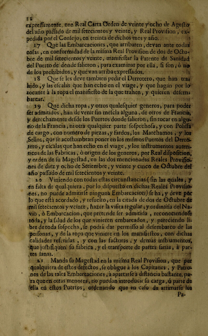 expresamente, toñ Real Cárta Orden de veinte y ocho efe A ge flor del año paliado de mil íetecientos y veinte, y Real Ptoviílon , ex¬ pedida por el Conté jo, en treinta de dichos mes y año. 17 Que las Embarcaciones , que arribaren, devan ante codas cofas ,en conformidad de la mifma Real Provifion de dos de O&u- bre de mil íetccientosy veinte, manifeftar la Patente de Sanidad del Puerro de donde falieron , para examinar por ella, ñ fon> ó no de los prohibidos, y que van arriba expreflados. i 18 Que fe les deve cambien pedir el Derrotero, que han tra4 kido ,y las efcalas que han echo en el viage, y que hagan por \or tocante á la ropa el manifiefto de laquetrahen, y quieren defeiru barcas * ' ‘ 19 Qué dicha ropa, y otros qualefquier generes, para poder fér admitidos, han de venir fin meícla alguna, de otros de Francia, y derechamente defde los Puertos donde falieron , fin tocaren algu^ aodela Francia, ni otra qualquier parte fofpechofa , y con Poliffa de cargo, con numero de piezas,y fardos, los Marchamos, y los Sellos,, que fe acoftumbran poner en los mifmos Puercos del Derrri- tero, yelcalas que han echo en el viage, y los inftrumemos autén¬ ticos de las Fabricas, ó origen de los generes, por Real difpofieion, y orden de fu Mageftad, en las dos mencionadas Reales Prcviíio- nes de diez y ocho de Setiembre, y veinte y cinco de Q&ubfe del año paíTado de mil fetecientos y veinte. > zo Viniendo con tüdas eftas circunftancias (fin las quafe$¿ y en falca de qualquiera , por lo diípuefto en dichas Reales Próvifio- nes, no puede admitirfe ninguna Embarcación) fe ha , y deve prir lo que efta acordado , y refueíto, en la cicada de dos de O&ubre de mil fcteéientbs y-veinte , hazér la vifita regular, y ordinaria del Na¬ vio , ó Embarcación, que pretende fer admitida , reconociéndote toda , y la falud de los que vinieren embarcados, y pareciendo li¬ bre de toda fofpecha,fe podra dar permiíToal defembarco de las peifonas, y de la ropa que viniere eri los manifieftos, con dichas calidades referidas , y con las fa&uras , y demas iníhumentos’, que jufiifiquen fu fabrica , y el traníporte de partes fanas, a par¬ tes lanas. u Manda fu Mageftad en la mifma Real Provifion, que por qualquiera de eftos defectos, fe obligue á los Capitanes , y Pacro* nes dé las tales Embarcaciones, a apartarfe á diíbncia baftame, par* xa que en otras menores, no puedan introducir fu carga, ó parte de rdla eri eftos Puertos, ordenando que en cafo de arrirnarfe ios / A Pa-