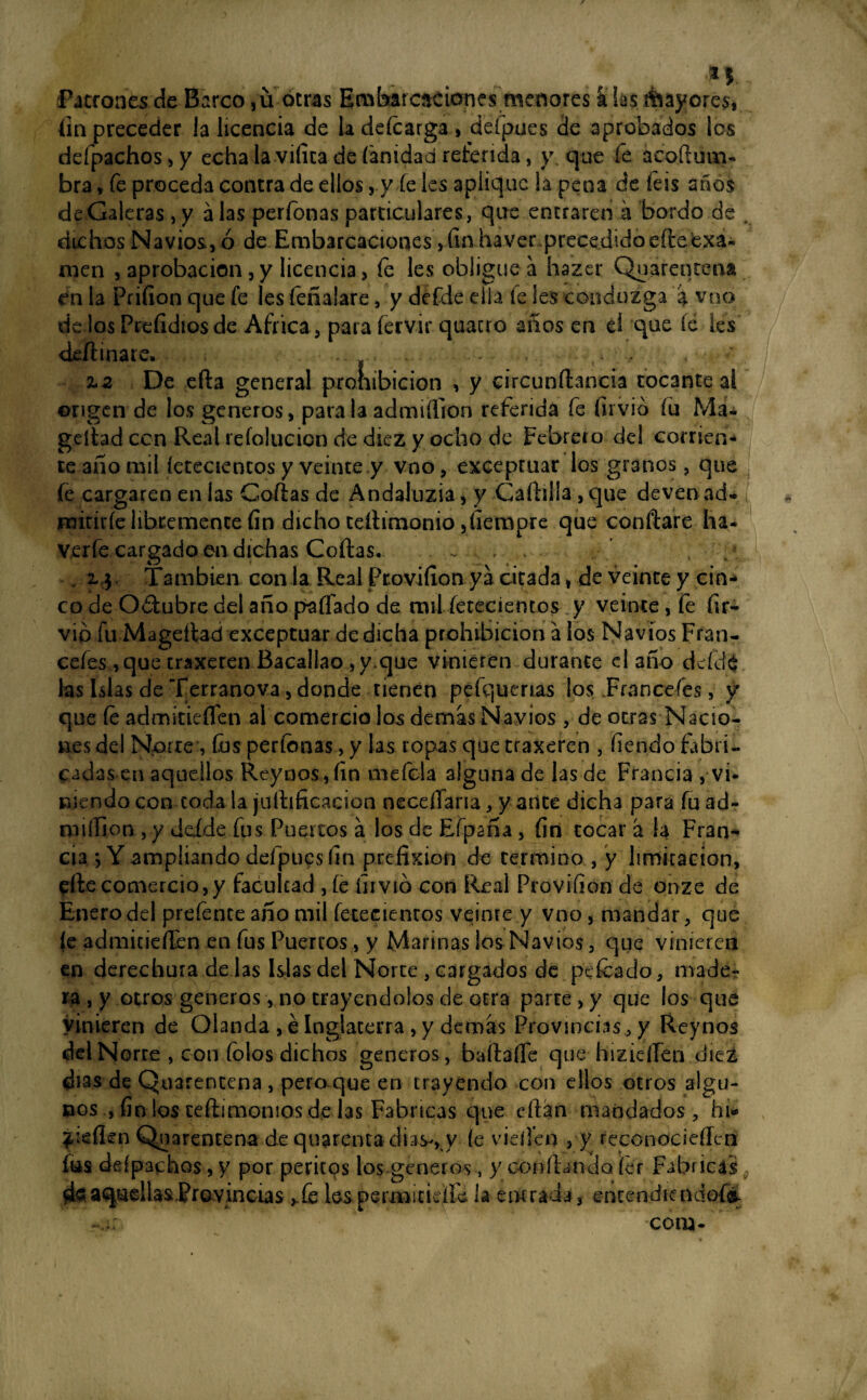 ..... . *v Patrones de Barco ,ü otras Ea^barcaciones menores a las Mayores, fin preceder la licencia de la deícarga , defpues de aprobados los defpachos , y echa la vifica de ('anidad referida, y que fe ácoftum- bra * fe proceda contra de ellos, y íe les aplique ¡a pena de feis años de Galeras ,y alas perfonas particulares, que entraren a bordo de , dichos Navios, ó de Embarcaciones, fin haver precedido efteexa¬ men , aprobación, y licencia, fe les obligue a hazer Quarentena én la Priíion que fe les feñalare, y defde ella fe les eonduzga a vno de los Prefidiosde Africa, para íérvir quacro años en el que íe Ies deflinare. . . , , %2 De efla general prohibición , y circunílancia tocante al origen de los géneros, para la admiüion referida fe firvid (u Ma« geílad con Real refolucion de diez y ocho de Febrero del comen¬ te año mil íeteaentos y veinte y vno, exceptuar los granos, que fe cargaren en las Cofias de Andaiuzia, y Cafhlla ,que devenad* mitiríe libremente fin dicho teílimonio ,fierapre que confiare ha- verfe cargado en dichas Coilas. . 2, 3 También con la Real Provifion ya citada, de veinte y cin¬ co de O&ubre del año paffado de mil fetecientos y veinte, fe (ir- vio fu Mageílad exceptuar de dicha prohibición a los Navios Fran- cefes ,que traxeren Bacallao ,y.que vinieren durante el año deídó las Islas de Terranova, donde tienen pefquenas los Francefes, y que íe admitieíTen al comercio los demas Navios, de otras Nacio¬ nes del Norte , fus perfonas, y las topas que traxeren , fiendo fabri¬ cadas en aquellos Reynos,fin mefcla alguna de las de Francia ,• vi¬ niendo con coda la juítificacion neceíTaria, y anee dicha para fu ad¬ misión , y deíde fus Puertos á los de Efpaña, fin tocar a la Fran¬ cia j Y ampliando defpues fin pcefixioU de termino , y limitación, elle comercio,y facultad , íe iiivió con Real Provifion de onze de Enero del prefence año mil fetecientos veinre y vno, mandar, que (e admitieíTen en fus Puercos, y Marinas los Navios, que vinieren en derechura de las Islas del Norte , cargados de peleado, made¬ ra , y otros géneros, no trayendolos de otra parte, y que los que vinieren de Olanda , é Inglaterra , y demas Provincias, y Reynos del Norte , con folos dichos géneros, bailarte que hizierten diez días de Quarencena , pero que en trayendo con ellos otros algu¬ nos , fin los teílimomos de las Fabricas que eílan mandados , hi- jieften Quarencena de quarenta dias-, y íe vierten , y reconociefíen fus deípachos, y por pericos los géneros, y confiando íer Fabricas aquellas Provincias ¿fe les permitidle la entrada, encendicndQÍi com-