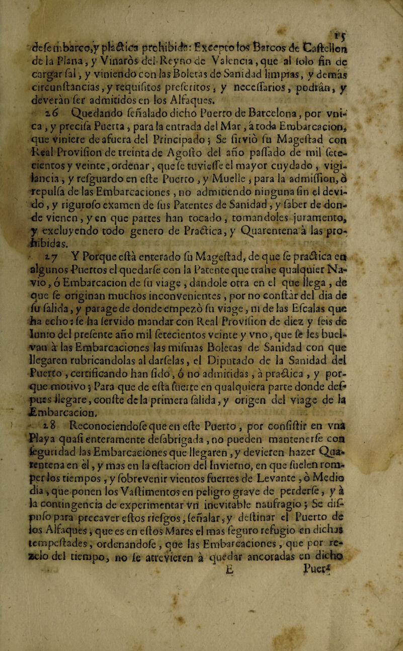 **1 defembarco^ pls&fes prohibid^: Excepto fó$ Barcos de Caftellon de la Plana, y Vinares del Rey no ele Valencia, que al folo fin de cargar fifi, y viniendo con las Boleras de Sanidad limpias, y demás circunftancias,y requintos preferiros, y necesarios, podrán, y deveránfer admitidos en los Alfaques. 2.6 Quedando feñalado dicho Puerro de Barcelona, por vni- ca , y precifa Puerta > para la entrada del Mar, á coda Embarcación* que viniere de afuera del Principado *, S,e firvió íu Mageftad con Real Provifion de treinta de Agoíxo del año paílado de mil fete* cientos y veinte, ordenar, que fe tuvieífe el mayor cuy dado , vigi¬ lancia , y rcíguardo en efie Puerto , y Muelle * para la admiífion, b repulía de las Embarcaciones, no admitiendo ninguna fin el devi*» do, y rigurofo examen de fus Patentes de Sanidad 5 y faber de don** de vienen, yen que partes han tocado, tomándoles juramento* y excluyendo codo genero de Pra&ica, y Quarentena á las pro-, hibidas. 27 Y Porque eftá enterado fu Magefiad, de que fe pra&icaen algunos Puertos el quedarte con la Patente que trabe qualquier Na¬ vio , ó Embarcación de fu viage , dándole otra en e! que llega , de que fe originan muchos inconvenientes , por no confiar del día de íufaiida,y parage de donde empezó fu viage, 111 de las Efcalas que ha echo 3 íe ha íervido mandar con Real Provifion de diez y íeis de Junio del prefente año mil fetecientos veinte y vno, que fe Ies buel- van á las Embarcaciones lasmifraas Boletas de Sanidad con que llegaren rubricándolas al darfelas, el Diputado de la Sanidad dei Puerto , certificando han fido, ó no admitidas, á pra&ica , y por¬ que motivo 5 Para que de efta fuer te en qualquiera parte donde deP pues llegare, confie de la primera falida, y origen del viage de ¡a Embarcación, 18 Reconociéndote qué en cfte Puerto, por confiftir en vna Playa quafi enteramente defabrigada , no pueden mantenerfe con feguiidad las Embarcaciones que llegaren ,y devieten hazer Qua¬ rentena en ¿1, y mas en b citación de! Invierno, en que fueien rom¬ per los tiempos, y íobrevenir vientos fuertes de Levante , ó Medio dia,que ponen los Vafiimentos en peligro grave de perderte, ya la contingencia de experimentar vn inevitable naufragio 5 Se dif* pufo para precaver eftos rieígos, íeñalar, y deítinar el Puerto de los Alfaques, que es en efios Mares el mas feguro refugio en dichas tempdtadés, ordenándote , que las Embarcaciones, que por re- zciodd tiempo, no íe atrevieren á quedar ancoradas en dicho 4 . 'ti Puec* / - “ f *