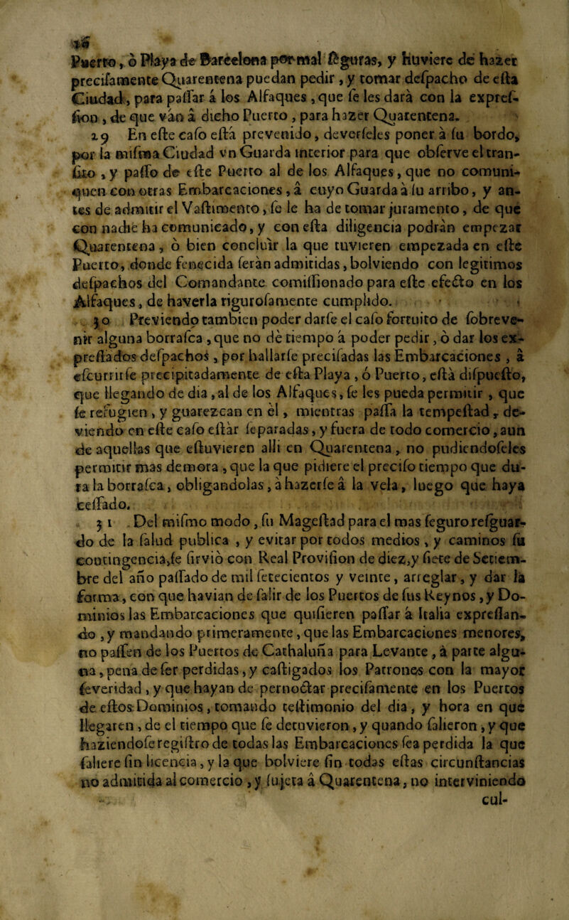 4|§ . * puerto, ó Playa de Barcelona por mal guras, y huvierc dé hazer precifamente Quarentena puedan pedir, y tomar defpacho de efta Ciudad;, para paitará los Alfaques ,que fe les dará con la expref- fien , de que van á dicho Puerco , para hazer Quarentena. 19 En eftecaíb eftá prevenido, de varíeles poner á fu bordo, por la mifma Ciudad vn Guarda interior para que obferve el tran- , y parto de tile Puerto al de los Alfaques, que no comuni¬ quen con otras Embarcaciones, á cuyo Guarda á íu arribo, y an¬ tes de admitir el Vaftimemo, fe le ha de tomar juramento, de que con nadie ha comunicado, y conefta diligencia podrán empezar Quarentena, ó bien concluir la que tuvieren empezada en elle Puerto, donde fenecida ferán admitidas, bolviendo con legítimos defpaehos del Comandante comitíionado para eftc efeéio en los .Alfaques, de haverla rigurofamente cumplido. j o Previendo también poder darfe el cafo fortuito de (obreve¬ nir alguna borrafca , que no dé tiempo á poder pedir, ó dar los ex¬ presados defpaehos , por ballarfe precifadas las Embarcaciones , á efcurnrfe precipitadamente de efta Playa , ó Puerto, ertá difpucfto, que llegando de dia ,al de los Alfaques, fe les pueda permitir , que k refugien , y guarezcan en él, mientras paífa la tempeftad r de- viendo en efte cafo eftár k paradas, y fuera de todo comercio, aun éc aquellas que eftuvieren allí en Quarentena, no pudiendofeles permitir mas demora , que la que pidiere el precifo tiempo que du¬ ra laborraíca, obligándolas,áhazerfeá la vela, luego que. haya edíado. 31 Del rnifmo modo, fu Mageftad para el mas íeguro reíguaf- do de la (alud publica , y evitar por todos medios , y caminos íu contingencia,fe firvió con Real Provifion de diez,y flete de Setiem¬ bre del año paífado de rail fetecientos y veinte, arreglar, y dar la forma, con que havian de faiir de los Puertos de fus Reynos,y Do¬ minios las Embarcaciones que quifieren paífar á Italia expresan¬ do ,y mandando primeramente, que las Embarcaciones menores, no palien de los Puertos de Cachaluña para Levante , á parte algu¬ na , pena de fer perdidas, y caftigados los Patronos con la mayor íeveridad , y que hayan de pernoctar precifamente en los Puercos de eftos:Dominios, tomando teíhmonio del dia , y hora en que llegaren, de el tiempo que fe detuvieron, y quando falieron , y que haziendoíeregifirode todas las Embarcaciones fea perdida la que faliere íin licencia, y la que bolviere fin codas eftas circunftancias no admitida al comercio ,y íujeta á Quarentena, no interviniendo . cul-