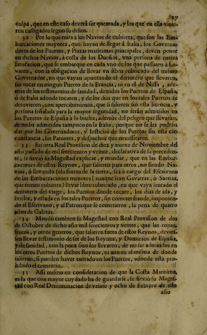 •4«; 7 culpa, qae en efte cafo deverá fer quemada #y ios que en ella finie¬ ren caftigadosfegun fu delito. ,. 3 2 Por lo que mira á los Navios de cubierta , que fon las Eaa* barcaciones mayores ,que hayan de llegar á Italia, los Governa- dores de los Puercos, y Plazas marítimas principales, deven poner en dichos Navios, ácoila de los Dueños, vna perfona de encera íátisfacion, que fe embarque en cada vno de los que paliaren á Le¬ vante , con la obligación de llevar vn libro rubricado del mifrno Governador,en que vayan apuntando el derrocero que llevaren* fin tocar enoingun Puerco de la Francia , ni en el de Ñifla , ade¬ más de los teftimonios de ianidad, de codos los Puercos de Efpaña, ó de Italia adonde tocaren , y de los dias que en ios tales Puercos íe detuvieren ,con apercibimiento,que íi íalieren fin efta licencia,y perfona feñalada para la mayor íeguridad, no ferán admitidos en los Puertos de Efpaña á la bueica, además del peligro que llevarán, de no fer admitidos tampoco en la Italia , porque no fe les podrán dar por los Governadores, y ludidas de los Puertos fin efta cir- euníiancia , las Patentes, y defpachos que nccdlitaren. 3 3 En otra Real Provifion de diez y nueve de Noviembre del ano paffado de mil feteciencos y veinte, declarativa de la preceden¬ te , íe lirvió fu Mageftad explicar , y mandar, que en las Embar¬ caciones de ellos Rey nos , que falieren para otros , no fiendo Na¬ vios , ó llevando folo frutos de la tierra , fea á cargo del Efcrivano de tas Embarcaciones menores ( aunque fean Cavarías, o Saetías, que tienen cubierta) llevar libro rubricado , en que vaya (encado el derrotero del vía ge , los Puertos donde tocare , los dias de ida , y buelra, y diada en los cales Puertos , fin cometer fraude, imponien- do al Efcrivano, y al Patrón que le cometieren , la pena de quacro años de Galeras. r - o 34 Mandó cambien fu Mageftad con Real Provifion de dos de Octubre de dicho año mil fetecienrosy veinte , que las ropas, frutos, y otros géneros, que íalieren fuera de ellos Reynos, devieí- leu llevar teftimonio de fer de los Rey nos, y Dominios de Eípaña^ y de {anidad , con la pena fino los llevaren , de no fer admitidos en los otros Puertos de dichos Reynos, m aúnen olmifmo de donde íalieron,fi pueden haver entrado en los Pueicos , adonde eftá pro¬ hibido d comercio. - ■ . 3 S Afti mifmo en consideración de que U Colla Marítima, es la que con mayor cuy dado ha de guardaríe , fe fovió fu Mageí- tó'd con Real Determinación de veinte y ocho de Febrero «de efte año