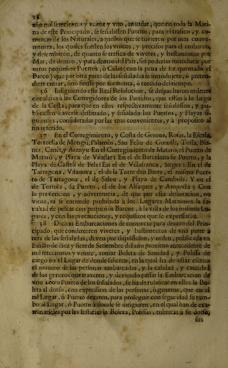 ri f año mil íetfcde titos y veinte y vno , mandar, que en toda !a Mari¬ na de efte Principado, fe íeñalafien Puertos, para el trafico , y co¬ mercio de los Naturales, aquellos que fe tuvieren por mas conve¬ nientes, los quaies fucilen los vnicos, y precifos para el embarco, y dcíembarco, de quanto fe trafica -de víveres, y baítimentos por Mar, de de nu o, y para dentro del País, fin poderlas introducir por otros pequeños Puerros , ó Calas ( con la pena de íer quemado el Barco) que por otra partedelas feñaladas íe introdujere, ó preten- diere entrar , fino fuelle por tormenta, o torcido del tiempo, 3 6 ínfiguietido efta Real Reíolucion , Ce despacharon ordenes circulares a los Corregidores de ios Partidos, que eftan a lo largo de la Cofia , para que en ellos refpedtivamente fea ata fien , y pu- biicaííen haveríe defiinado, y íeñatado los Puertos , y Playas fi- guienres, conlideradas portas mas convenientes, y a propofito al fin referido. 37 En el Corregimiento, y Cofia de Gerona, Roías, la Efcata, Torradla de Mongti, Paitarnos, San Feliu de Guixols, Tofia; Bta¬ ñes, Can ét,y Arenysí En el Corregimiento de Mataró,el Puerto de Mataió , y Playa de ViiaíTar: Enei de Barcelona fu Puerto, y !a Playa deCaftell de Fels:En el de Viitafranca, Sirges : En el de Tarragona , Vilanova , el de la Torre den Barra , el mífrno Puer¬ to de Tarragona , el de Salou , y Playa de Cambrils: Y en el de Tortoía , íú Puerto , el de los Alfaques , y Ampofta > Con ¡«a prevención , y advertencia , de que por ella defiinacion, no viene, ni íe entiende prohibida a ios Lugares Marítimos !a fa« cufiad de peícar con pequeños Barcos , a la vifia de los mifrnos Lu¬ gares , y con tas precauciones, y requintos que fe exprefiarap. K 3 8 Dichas Embarcaciones de comercio para dentro del Prin¬ cipado, que conduxeren víveres , y baítimentos de vna parte a otra de tas feñatadas, deven por difpoficion, y orden, publicada en Edicto de diez y fiete de Setiembre del año próximo antecedente de mil íetecicncos y veinte, tomar Boleta de Sanidad , y Polilla de cargo en el Lugar de donde faíieren >enla qual ha de eftár eferito el numero de tas perfonas embarcadas, y la calidad , y cantidad dt los géneros que traxeren , y deviendo paitar la Embarcación de Vilo a otro Puerto de los feñ atados, fe ha de rubricar en ellos la Bo¬ leta al dorio ,con expreífion de tas perfonas, ó géneros, que en el tal Lugar, ó Puerto dexaren, para profeguir con fegundad fu rum¬ bo al Lugar, ó Puerto a donde íe dirigieren , en el qual han de exa- mmaríeies por tas lufticus la Boleta, Pollitas, moneas a fu dorio* fus