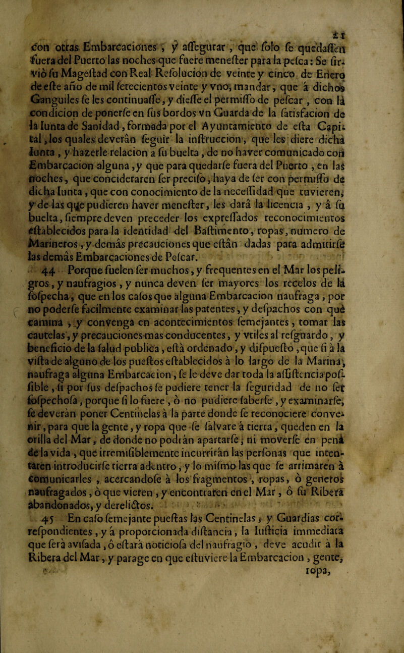 con otras Embarcaciones , y aflegurar , que fofo fe quedartiu íbera del Puerto las noches que fuere menefter para la peíca: Se (ir* vio fu Mageftad con Real Refolucion de veinte y cinco de Enero deefte año de mil fececientos veinte y vno, mandar, que á dichos Gánguiles fe les continuarte, y dieíTe el permirto de pefear , con lá condición de ponerte en fus bordos vn Guarda de la fatisfacion de la lunta de Sanidad, formada por el Ayuntamiento de efta Capu tal Jos quales deverán feguir la interneción, que les diere dicha Junta , y hazerle relación a fu buelca, de no haver comunicado con Embarcación alguna ,y que para quedarfe fuera del Puerco , en las noches, que concíderaren fer precifo, haya de íer con permiten de dicha Junta , que con conocimiento de la neceflidad que tuvieren* y de las qi¿e pudieren haver menefter, les dará la licencia , y á íii buelca,fiémpredeven preceder los expreífados reconocimientos eftablecidos para la identidad del Báftimento, ropas,numero de Marineros , y demás precauciones que'eftán dadas para admitirte las demás Embarcaciones de Peícar. 44 Porque fuelen fer muchos, y frequentes en el Mar los peli¬ gros , y naufragios, y nunca deven íer mayores los recelos de lá fofpecha, que en los cafes que alguna Embarcación naufraga , por no poderte fácilmente examinar las patentes, y defpachos con qué camina ,_y convenga en acontecimientos femejantes, tomar las cautelas , y precauciones mas conducentes , y vdlesal reíguardo, y beneficio de la (alud publica, eftá ordenado, y djfpuefto ,que íi á la vida de alguno de los puertos eftáblecidos á lo largo de la Marina , naufraga alguna Embarcación, fe le deve dar toda la aífiftcnciapof- fibte , íi por fus defpachos fe pudiere tener la feguridad de no tet íofpechoía, porque filo fuere , ó no pudiere faberfe ,y examinarte, fe deverán poner Centinelas á la parte donde fe reconociere conve* nir,para que la gente, y ropa quedé falvare á tierra, queden en la orilla del Mar, de donde no podrán apartarte * ni moverte en peni de la vida , que irremifiblemente incurrirán las perfonas que inten¬ taren introducirfe tierra adentro, y lo mifmo lasque fe arrimaren á comunicarles , acercándote á los fragmentos;, ropas, ó generes naufragados, ó que vieren , y encontraren en el Mar, ó fu Ribera abandonados, y dereliótos. 45 En cafo femejante puertas í$s Centinelas, y Guardias cor* refpondientes , y á proporcionada diftancia, la lufticia immediaca que ferá avifada ,ó eftará nociciofa del naufragio , de ve acudir á la Ribera del Mar, y parage en que eftuviere la Embarcación , gente, e- ropa,