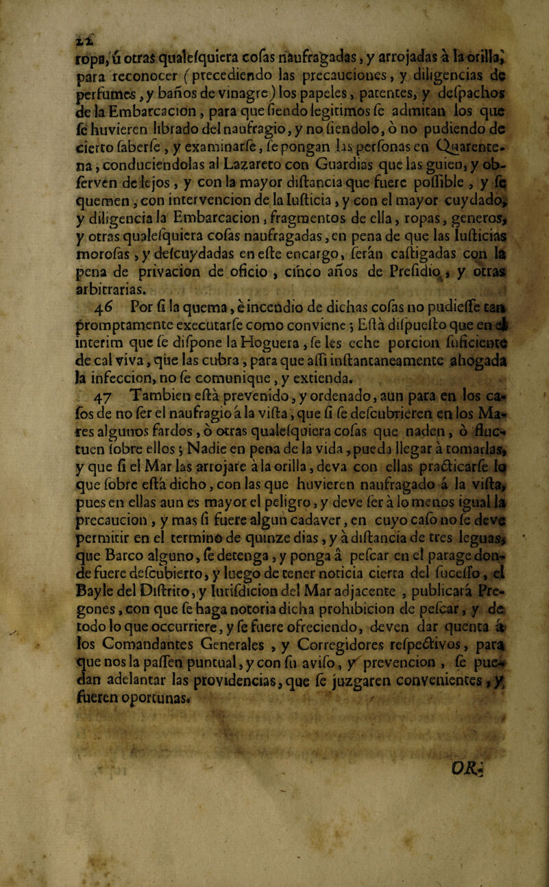 ropa, u otras qualefquiera cofas naufragadas, y arrojadas a la orilla^ para reconocer (precediendo las precauciones, y diligencias de perfumes, y baños de vinagre) los papeles, patentes, y defpachos de la Embarcación, para que fiendo legítimos fe admitan los que fe hu vieren librado del naufragio, y no íiendolo, ó no podiendo de cierto íaberfe , y examinarfe, fe pongan hs perfonas eo Quarente- na, conduciéndolas al Lazareto con Guardias que las guien, y ob- ferven de lejos, y con la mayor diftanciaque fuere poífible , y fe quemen, con intervención de la Iufticia, y con el mayor cuy dado* y diligencia la Embarcación, fragmentos de ella, ropas, géneros, y otras qualefquiera cofas naufragadas, en pena de que las ludidas morofas > y deícuydadas enefte encargo, ferán cafiigadas con fe pena de privación de oficio > cinco años de Prefidio. * y otras arbitrarias. 1 46 Por fi la quema, e incendio de dichas cofas no pudieífe cau prompeamente executarfe como conviene •, Eftá diípuefto que en el interim que fe difpone la Hoguera , fe les eche porción fuficiente de cal viva, que las cubra, para que afli inftantaneamente ahogada la infección, no fe comunique s y extienda. 47 También eftá prevenido, y ordenado, aun para en los ca¬ fes de no fer el naufragio a la vifta, que fi fe defeubrieren en los Ma- fes algunos fardos, ó otras qualefquiera cofas que naden, ó fluc¬ túen (obre ellos •, Nadie en pena de la vida, pueda llegar á tomarlas, y que fi el Mar las arrojare á la orilla, deva con ellas pra&icarfe lo que fobre efta dicho, con las que huvieren naufragado á la vifta, pues en ellas aun es mayor el peligro, y deve fer á lo menos igual h precaución , y mas fi fuere algún cadáver, en cuyo cafo no fe deve permitir en el termino de quinze dias, y a diftancia de tres leguas* que Barco alguno, fe detenga, y ponga á pefear en el parage don¬ de fuere defeubierto, y luego de tener noticia cierta del fucefío, el Bayle del Diftrito, y íunfdiciondel Mar adjacente , publicará Pre¬ gones , con que fe haga notoria dicha prohibición de pefear, y de todo lo que occurriere, y fe fuere ofreciendo, deven dar quenta á los Comandantes Generales , y Corregidores refpedtivos, para que nos la paften puntual, y con fu avifo, y prevención , fe pue** dan adelantar las providencias,que fe juzgaren convenientes, yj fueren oportunas.