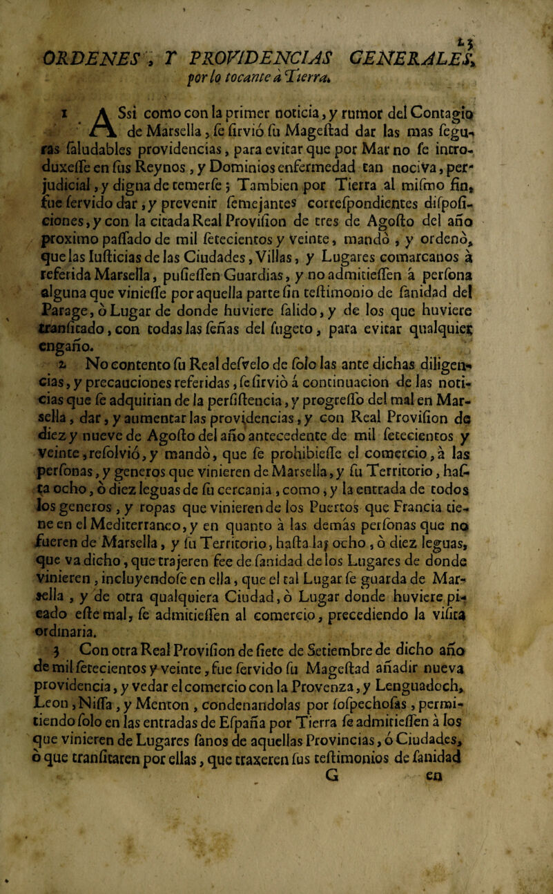 ORDENES , T PROVIDENCIAS GENERALES* por lo tocante kEierrfa i A Ssi como con la primer noticia, y rumor del Contagio Jix de Marsella > fe firvió fu Mageftad dar las mas feguh ras faludables providencias, para evitar que por Mar no fe intro- duxefle en fus Reynos , y Dominios enfermedad can nociva, per¬ judicial, y digna de temer fe j También por Tierra al mifmo fin» fue férvido dar, y prevenir temejantes correfpondientes difpofi- ciones,ycon la cicada Real Proviílon de tres de Agofto del año próximo paífado de mil fetecientos y Veinte, mando , y ordenó* quelas Iufticias de las Ciudades, Villas, y Lugares comarcanos á referida Marsella, pufieflen Guardias, y no admitieíTen a perfona alguna que vinieffe por aquella parte fin teftimonio de fanidad de! Parage, ó Lugar de donde huviere falido,y de los que huyiere traníicado, con codas las teñas del íugeto, para evitar qualquie* engaño. 2. No contento íu Real defvelo de íblo las ante dichas diligen* cías, y precauciones referidas, fe firvió á continuación de las noti¬ cias que te adquirían de la perfiftencia, y progreílb del mal en Mar¬ sella, dar, y aumentarlas providencias^ con Real Proviíion do diez y nueve de Agofto del año antecedentq de mil fetecientos y Veinte, reíblvió, y mandó, que fe prohibiefle el comercio,a las perfonas, y géneros que vinieren de Marsella, y fu Territorio, hat¬ ea ocho, ó diez leguas de íu cercanía, como, y la entrada de todos los géneros, y ropas que vinieren de los Puertos que Francia tie¬ ne en el Mediterráneo, y en quanto á las demás perfonas que no fueren de Marsella, y fu Territorio, hafta laf ocho , ó diez leguas, que va dicho, que trajeren fee defanidad délos Lugares de donde vinieren , incluyéndote en ella, que el tal Lugar fe guarda de Mar¬ sella , y 'de otra qualquiera Ciudad, ó Lugar donde huviere pi¬ cado eftemal, fe admitieíTen al comercio, precediendo Ja vifíta ordinaria. 3 Con otra Real Proviíion de fíete de Setiembre de dicho año demil tetecientosy veinte , fue férvido fu Mageftad añadir nueva providencia, y vedar el comercio con la Provenza, y Lenguadoch* León, Ñifla, y Mentón , condenándolas por íofpechofas, permi¬ tiendo folo en las entradas de Efpaña por Tierra fe admitieíTen á los que vinieren de Lugares fanos de aquellas Provincias, ó Ciudades, b que tranfícaren por ellas, que traxeren fus teftimonios de fanidad ' m * G * en