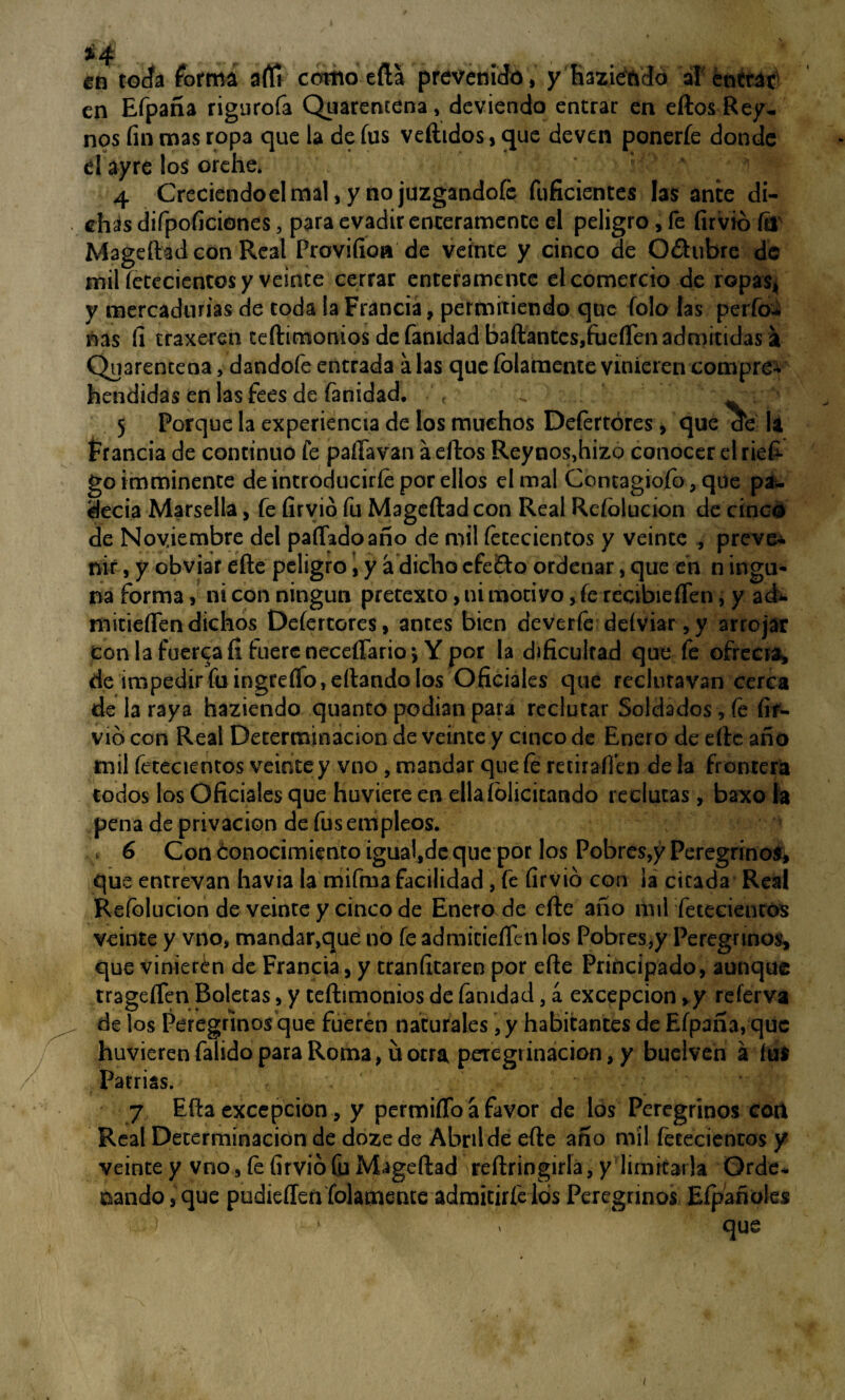 *4 ., en toda forma aftí como eíla prevenido, y Raziendo al entrac en Efpaña rigurofa Quaremena, deviendo entrar en eftos Rey- nos fin mas ropa que la de fus vertidos, que deven ponerfe donde d ay re los orehe* : ’ # ‘ 4 Creciendoelmal,y nojuzgandofe fuficientes las ante di¬ chas difpoficiones, para evadir enteramente el peligro, fe firvió ftl Mageftad con Real Provifioa de veinte y cinco de Odhibre de mil íetecientos y veinte cerrar enteramente el comercio de ropas, y mercadurías de coda la Francia, permitiendo que folo las perfo* ñas fi traxeren ceftimonios de fanidad bailantes,fueífen admitidas a Quarencena, dandofe entrada alas que folamence vinieren compren hendidas en las fees de fanidad. ^ : : 5 Porque la experiencia de los muchos Defertóres, que de la Francia de continuo fe paíTavan a eftos Reynos,hizo conocer el riefi goimminente de introducirle por ellos el mal Contagiofo, que pa¬ decía Marsella, fe firvió fu Mageftad con Real Reíblucion de cinoó de Noviembre del pallado año de mil íetecientos y veinte , prevea nif, y obviar efte peligro, y á dicho efe&o ordenar, que en n ingu- na forma, ni con ningún pretexto, ni motivo, fe reóbieíTen, y ad* mitieífendichos Defertóres, antes bien deverfe deíviar, y arrojar con la fuercafi fuere necefíarioi Y por la dificultad que fe ofrecía, de impediríaingreíTo,eílandolos Oficiales que recluravan cerca de la raya haziendo quanto podían para reclutar Soldados , fe fif- vió con Real Determinación de veinte y cinco de Enero de efte año mil fetecientos veinte y vno, mandar que fe retiraíl’en de la frontera todos los Oficiales que huviere en ella felicitando reclutas, baxo la pena de privación de fus empleos. v 6 Con óonocimiento igual,de que por los Pobres,y Peregrinos, que entrevan havia la mifma facilidad, fe firvió con ¡a cicada Real Refolucíon de veinte y cinco de Enero de efte año mil fetecienros veinte y vno, mandar,que no fe admicieíTeiilos Pobres,y Peregrinos, que vinieren de Francia, y tranfitaren por efte Principado, aunque trageífen Boletas, y ceftimonios de fanidad, á excepción ,y referva de los Peregrinos que fueren naturales, y habitantes de Efpaña, que huvieren falido para Roma, u otra peregrinación, y buelven á ful Patrias. 7 Efta excepción, y permiíTo a favor de los Peregrinos ccri Real Determinación de doze de Abril de efte año mil fetecienros y veinte y vno, fe firvió Cu Mageftad reftringirla, y limitarla Orde¬ nando , que pudieíTen folamente admitirfelós Peregrinos Eípañoles • 1 ' que