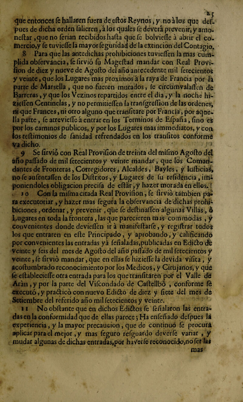 ts «que entonces fehallaren fuera de eftos Reytios, y nonios qúc def- pues de dicha orden íalieren, á los quales fe devera prevenir, y amo¬ nedar ,que no ferian recibidoshafta que fe bolviefte á abrir el co¬ mercio,/ fe tuviefíe la mayor feguridad dé la extinción del Contagio. 8 Para que las antedichas prohibiciones tuvieíTen la tilas cum¬ plida obferváncia, fe íirvió fu Mageftad mandar con Real Provi- fion de diez y nueve de Agofto dei año antecedente mil fetecientos y veinte, que los Lugares mas próximos á la raya de Francia por la parte de Marsella , que no fueren murados, íe circbmvalarfefi de Barreras, y que los Vezinos repartidos entre el dia, y la noche hi- zieflen Centinelas, y no permitieíTen la tranígreíllon de las ordenes, ni que Francés, ni otro alguno que traníitare por Francia, por aqae- Paparte, fe atrevieíTeá entrar en los Términos de Efpaña,fino es por los caminos públicos, y por los Lugares mas ¡inmediatos, y con ¡os teílimonios de (anidad refrendados en los tranfitos conformé va dicho. • • > c 2 9 Se íirvió con Real Provifíon de treinta del miímo Agofto del ¿fio paíTádo de mil fetecientos y veinte mandar, que los Coman¬ dantes de Fronteras, Corregidores, Alcaldes, Bayles, y ludidas, no fe aufentaffen de los Diftritos, y Lugares de fu refidencia, im¿ poniéndoles obligación preciía de eftar, y hazer morada én ellos.? i o Con la mifma citada Real Provifíon, fe íirvió también pa^ ra executoriar , y hazer mas fegura la obfervancia de dichas prohi¬ biciones , ordenar, y prevenir ?que fe deftinafíen algunas Villas, ó Lugares en toda la frontera, las que parecieren m as com modas , y Convenientes donde devieflen ira manifeftarfe, y regiftrar todos los que entraren en efte Principado, y aprobando,y calificando ppr convenientes las entradas ya feñaladas,publicadas en Edióto efe Veinte y feis del mes de Agofto del ano pallado dé mil fetecientos y veinte, fe íirvió mandar, que en ellas fe hiziefle la devida vifita, y acoftumbrado reconocimiento por los Médicos, y Cirujanos, y que fe eftablecieíTe otra entrada para los que tranfítaren por el Valle dé Aran, y por la parte del Vifeondado de Caftellbó , conforme fe executó , y pradicó con nuevo Ediófco de diez y fíete del mes de Setiembre del referido año mil fetecientos y veinte. 11 No obftante que en dichos Edi&os fe feñalaron las entra¬ das en la conformidad que de ellas parece *, Ha enfefíado defpues la experiencia, y la mayor precaución, que de continuó fe procura aplicar para el mejor, y mas feguro refguardo deverfe variar , y mudar algunas de dichas entradas,por hav'erfe recanacicfe,nofer la* mas /