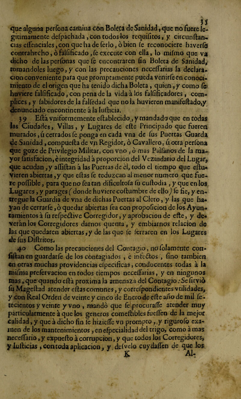 que alguna perfona camina cón Boleca de$anid«ld , que no fuere le* giciraamente defpachada , con codos los requificos,y circunftan- cías esenciales ,con que ha de ferio, ó bien íe reconociere haveríb contrahecho, ó falfificado, fe execuce con ella, lo mifmo que va dicho de las períbnas que íe encontraren fin Boleca de Sanidad* tomándoles luego, y con las precauciones neceífarias la declara* cion conveniente para que promptamente pueda venirfeen conoci¬ miento de el origen que ha tenido dicha Boleca , quien, y como (c> huviere falfificado, con pena de ía vida a los falfificadores, cóm¬ plices í y íabidoresde lafalfedad que ñola huvieren manifeftado,y denunciado encontinente a la lufticia. 3 9 Eftá vniformemente eftablecido,, y mandada que en todas las Ciudades, Villas, y Lugares de efte Principado que fueren murados ,ú cerrados íe ponga en cada vna de fus Puertas Guarda de Sanidad, compuerta de vn Regidor, ó Cavallero, ú otra perfona que goze de Privilegio Militar, con vno , ó mas Palíanos de la ma¬ yor fatisfacion,éincegridad a proporción del Vezindaria del Lugar, que acudan, y aífiftan a las Puercas de él, codo el tiempo que eftu* Vieren abiertas, y que eftas fe reduzcan al menor numero que fue¬ re poííible, para que no fea tari dificultóla íu cuflodia , y que en los Lugares, y parages ( donde huviere eoftumbre de ello) íe fie, y en¬ tregue la Guardia de vna de dichas Puercas al Clero, y las que ha* yan de cerrarfe, ó quedar abiertas íéa con propoficiort de los Ayun¬ tamientos a fu refpedive Corregidor, y aprobación de erte, y de-* verán los Corregidores darnos quema, y embiarnds relación do las que quedaren abiertas, y de lasque fe íérraren en los Lugares de íiis Diftricos* 40 Como las precauciones del Contagio, no fojamente con* íiftan en guardarle de los contagiados , é infectos , fino también en otras muchas providenciaseípecificas, conducentes todas a la mifma prefervacion en todos tiempos neceífarias, yen ningunos mas ,que quando efta próxima la amenaza del Contagio ;Sc fírvio lu Magertad atender eftas comunes, y correípondiences validades, y con Real Orden de veinte y cinco de Enero de erte año de mil fe- teciencos y veinte y vno , mandó que íe procurarte atender muy particularmente á que k>s géneros comeftibles fuellen de la me/ot calidad, y que a dicho fin fe hizieífe vn prompto , y riguroío exa¬ men de los mantenimientos > en efpecialidad del trigo, como a mas neceífario ,y exptiefto á corrupción, y que todos los Corregidores, y Xufticias, contada aplicación, y. defvelo cuydaffen de que los K Al-