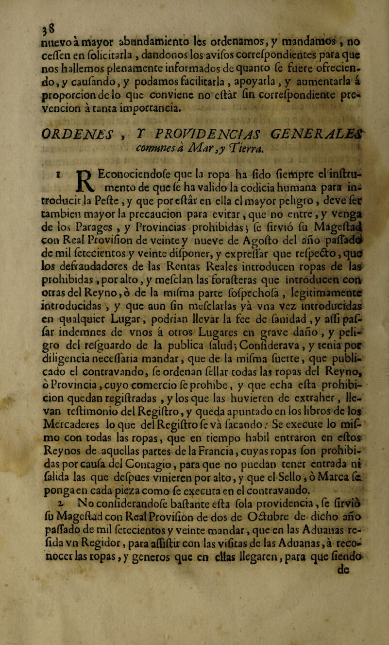 nuevo a mayor abundamiento Ies ordenamos, y mandamos , no ceíTen en íolicitarla , dándonos los avifos correfpondiences para que nos hallemos plenamente informados de quanco fe fuere ofrecien¬ do, y caufando, y podamos facilitarla , apoyarla, y aumentarla a proporción de lo que conviene no eftár fin correspondiente pre- vención á tanca importancia. ORDENES > T PROVIDENCIAS GENERALES comunes a Adar s y [Tierra. i T> Econociendofe que la ropa ha fido fiertapre el infttu- XV mentó de que íe ha valido ía codicia humana para in¬ troducir la Pefte, y que por eftár en ella el mayor peligro, deve íee también mayor la precaución para evitar, que no entre, y venga de los Parages , y Provincias prohibidas > fe firvió fu Mageftad con Real Provifion de veinte y nueve de Agofto del ano paffadd de mil íececientos y veinte diíponer, y ex preñar que refpefto, que los defraudadores de las Rentas Reales introducen ropas de las prohibidas, por alto, y mefclan las forafteras que introducen cori orrasdelReyno,ó de la rmfma parte fofpechofa , legítimamente introducidas , y que aun fin mcfclailas ya vna vez introducidas en qualquier Lugar, podrían llevar la fee de fanidad,y aftipafc íár indemnes de vnos á otros Lugares en grave daño , y peli¬ gro del reíguardo de la publica (alud •, Coníiderava , y tenia poc diligencia neceííaria mandar, que de la mifma fuerte, que publi¬ cado el concravando, fe ordenan íellar todas las ropas del Reyno» ¿Provincia, cuyo comercio fe prohíbe, y que echa efta prohibi¬ ción quedan regiftradas , y los que las huvieren de excraher, lle¬ van teftimonio del Regiftro, y queda apuntado en los libros de ¡os Mercaderes loque del Regiftro fe va facando: Se execute lo mit mo con todas las ropas, que en tiempo hábil entraron en eftos Rey nos de aquellas partes de la Francia, cuyas ropas fon prohibi¬ das por caufa del Contagio, para que no puedan tener entrada ni falida las que defpues vinieren por alto, y que el Sello, ó Marca ía ponga en cada pieza como íe executa en el contravando. z No confiderandofe bailante efta fola providencia, fe firvio fu Mageftad con Real Provifion de dos de Octubre de dicho año paffado de mil íetecientos y veinte mandar, que en las Aduanas re~ íida vn Regidor, para affiftir con las vificasde las Aduanas, á reco¬ nocer las ropas, y géneros que en ellas llegaren, para que fiendo