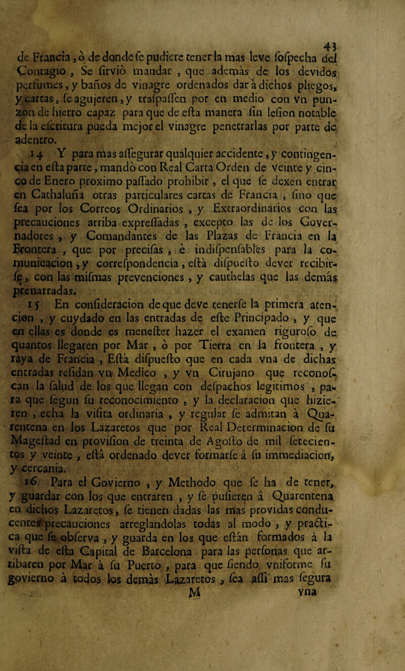 de Francia , ó de donde fe pudiere tener la mas leve íofpecha del Contagio , Se firvio mandar , que ademas de los devidos perfumes, y baños de vinagre ordenados dar a dichos pliegos, y carcas, fe agujeren , y traípaften por en medio con vn pun¬ zón de hierro capaz para que de efta manera fin lefion notable de la eícricura pueda mejor el vinagre penetrarlas por parte de - adentro. • . . 14 Y para mas aftegurar qualquier accidente, y contingen¬ cia en efta parte, mandó con Real Carca Orden de veinte y cin¬ co de Enero próximo paffado prohibir, el que fe dexen entrar en Cachaluña otras particulares cartas de Francia , fino que fea por los Correos Ordinarios , y Extraordinarios con las precauciones arriba exprefladas , excepto las de los Gover- nadores , y Comandantes de las Plazas de-Francia en la Roncera , que por preciías , é indifpeníabl'es para la co¬ municación , y correfpondencia > eftá diípuefto dever recibir¬ le , con las mifmas prevenciones , y caúchelas que las demas prenarradas. if En confideracion de que deve cenerfe la primera aten¬ ción , y cuydado en las entradas de efte Principado , y que en ellas es donde es menefter hazer el examen riguroío de quantos llegaren por Mar , ó por Tierra en la frontera , y raya de Francia , Efta difpuefto que en cada vna de dichas entradas refidan vn Medico , y vn Cirujano que reconofc can la falud de los que llegan con defpachos legítimos , pa¬ ra que íégun fu reconocimiento 3 y la declaración que hicie¬ ren , echa la vifita ordinaria , y regular fe admitan á Qua- rencena en los Lazaretos que por Real Determinación de fu Mageftad en provifion de treinta de Agofto de mil fetecien- tos y veinte , eftá ordenado dever formarfe á fu immediacion, y cercanía. y& Para el Govierno , y Methodo que fe ha de tener, y guardar con los que eneraren * y fe pidieren á Quarentena en dichos Lazaretos, íe tienen dadas las mas próvidas condu¬ cente# precauciones arreglándolas todas al modo * y practi¬ ca que fe obíerva , y guarda en los que eftán formados á la vifta de efta Gapital de Barcelona para las perfonas que ar¬ ribaren por Mar á fu Puerto , para que fiendo vniforme fu govierno a todos los demás Lazaretos 9 íea aííi mas fegura jM yna