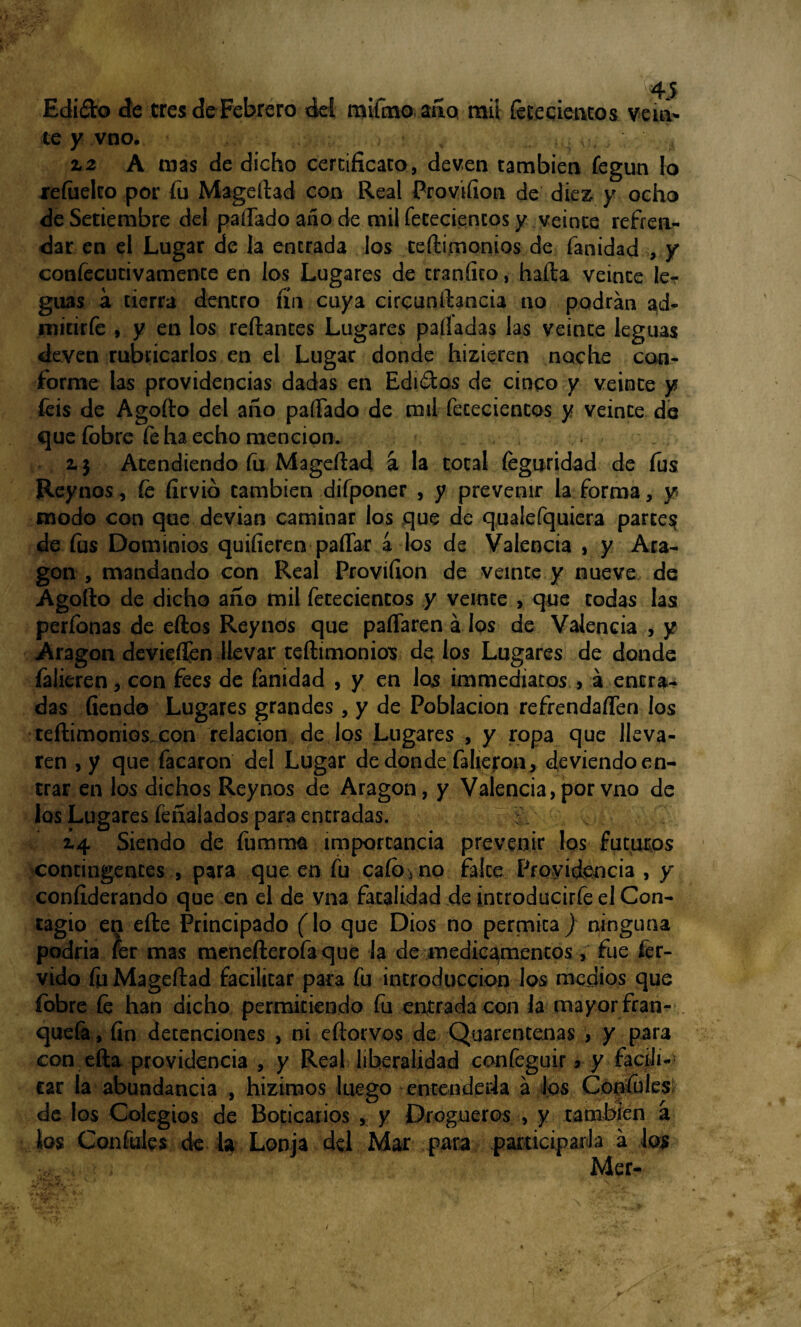 Edi&o de tres de Febrero del raifino ano mil feriemos vein¬ te y vno. , . . , 12 A mas de dicho cercificato, deven también fegim lo refiielto por fu Magedad con Real Provifion de diez, y ocho de Setiembre del paíTado año de mil fenecientes y veinte refren¬ dar en el Lugar de la entrada los tedimonios de fanidad , y confecutivamence en los Lugares de craníko, hada veinte ler guas a tierra dentro fin cuya cirounftancia no podrán ad- mitiríe , y en los redantes Lugares palladas las veinte leguas deven rubricarlos en el Lugar donde hizieren noche con¬ forme las providencias dadas en Edirios de cinco y veinte y feis de Agodo del año padado de mil fececientos y veinte de que fobre fe ha echo mención. . t 2.3 Atendiendo fu.Mageftad á la total íeguridad de fus Reynos, fe firvió también difponer , y prevenir la forma, y modo con que devian caminar los que de qualefquiera parces? de fus Dominios quifieren paflar a los de Valencia , y Ara¬ gón , mandando con Real Proviíion de veinte y nueve de Agodo de dicho año mil fececientos y veinte > que codas las períbnas de eftos Reynós que paffaren á los de Valencia , y Aragón devieífen llevar tedimonios de los Lugares de donde falieren, con fees de fanidad , y en los immediatos , á entra¬ das fiendo Lugares grandes , y de Población refrenda den los tedimonios con relación de los Lugares , y ropa que lleva¬ ren , y que facaron del Lugar de donde faheron, deviendo en¬ trar en los dichos Reynos de Aragón, y Valencia, por vno de los Lugares feñalados para entradas. ¿4 Siendo de fumrna importancia prevenir los futuros contingentes , para que en fu cafo* no falce Providencia , y confederando que en el de vna fatalidad de introducirfe el Con¬ tagio eQ ede Principado fio que Dios no permita} ninguna podría fer mas menefterofaque la de medicamentos, fue fér¬ vido fu Magedad facilitar para fu introducción los medios que fobre fe han dicho permitiendo fu entrada con Ja mayor fran- quefa, fin detenciones , ni edorvos de Quarentenas , y para con eda providencia , y Real liberalidad confeguir * y facili¬ tar la abundancia , hizimos luego entenderla á los Cónsules de los Colegios de Boticarios , y Drogueros , y también á ios Confules de la Lonja del Mar para participada á los Mer- /