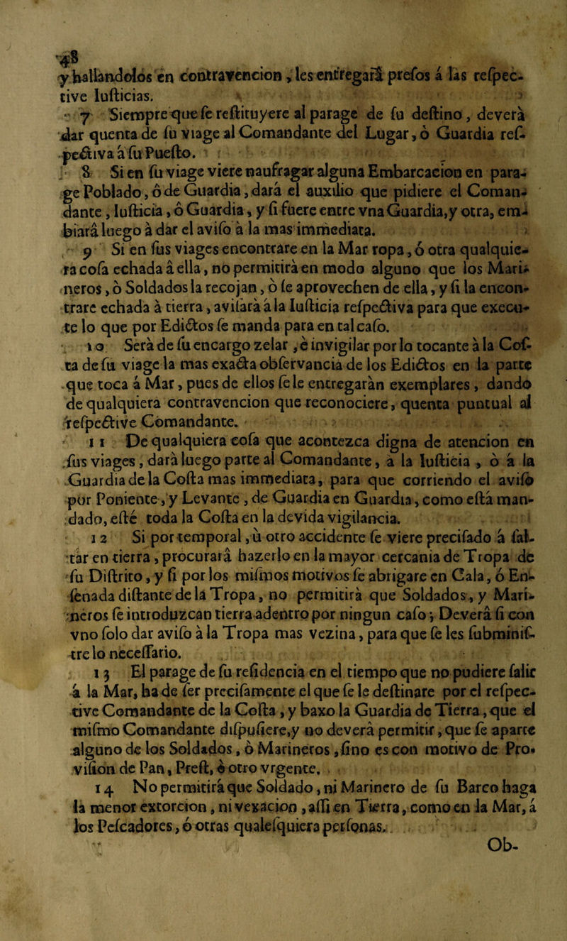 . Á. y hallándolos en contravención > les entregará prefos á jas refpec- cive ludidas. r 7 Siempre que fe reftituy ere al parage de fu deftino, devera dar quentade fu viage al Comandante del Lugar, ó Guardia ref- peátiva a fu Puedo. § Si en fu viage viere naufragar alguna Embarcación en para¬ ge Poblado, ó de Guardia, dará el auxilio que pidiere el Coman¬ dante , ludida, ó Guardia, y (i fuere entre vnaGuardia,y otra, eni-i biará luego a dar el avifo a la mas immediata. 9 Si en fus viages encontrare en la Mar ropa, ó otra qualquie- ra cofa echada á ella, no permitirá en modo alguno que los Mari* ñeros, ó Soldados la recojan> ó íe aprovechen de ella, y íi la encon¬ trare echada á tierra, avilará ala lufticia refpe&iva para que execu- te lo que por Edi&os fe manda para en tal cafo. 10 Será de fu encargo zelar ,é invigilar por lo tocante ala Cof- ta defu viagela masexadaobfervanciá de los Edidos en la parte que toca á Mar, pues de ellos íe le entregarán exemplares , dando dequalquiera contravención que reconociere, quenca puntual al tefpcíiive Comandante. 11 De qualquiera cofa que acontezca digna de atención en Tus viages, dará luego parte al Comandante, á la lufticia , ó á ia Guardia de la Cofia mas immediata, para que corriendo el avifo por Poniente , y Levante , de Guardia en Guardia, como eftá man¬ dado, eftc toda la Coila en la de vida vigilancia. 12 Si por temporal , u otro accidente fe viere precifado á fal¬ tar en tierra, procurará hazerloen la mayor cercanía de Tropa de fu Didrito, y íi por los mifmos motivos fe abrigare en Cala, ó En- Penada didante déla Tropa, no permitirá que Soldados, y Mari¬ neros íe introduzcan tierra adentro por ningún cafo j Deverá íi con vno folo dar avifo á la Tropa mas vezina, para que fe les fubminif- tre lo neceflário. i} Elparagedefu refidencia en el tiempo que no pudiere falic 4 la Mar, ha de fer precifamente el que fe le dedinare por el refpec- tive Comandante de la Cofta, y baxo la Guardia de Tierra, que el mifmo Comandante diípuíiere,y no deverá permitir, que íe aparte alguno de los Soldados, ó Marineros ,fino es con motivo de Pro* Viíton de Pan, Preft, o otro vrgente. 14 No permitirá que Soldado, ni Marinero de fu Barco haga Ja menor extorcion, ni vex3ck>n ,aftien Tierra, como en la Mar, a los Peícadores, ó otras qualefquiera perfonas. Ob-