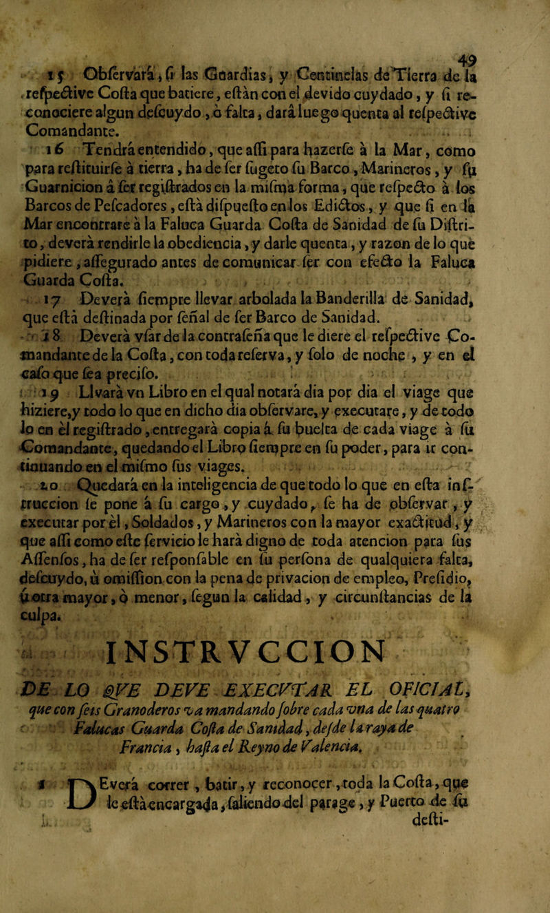 i $ Qbfervara, (i las Guardias, y Centinelas de Tierra de la refpe&ive Corta que batiere, eílán con el devido cuy dado, y (i re¬ conociere algún dpícuydo, o falca, dará luego quenta al reípedivc Comandante. . .. 4 16 Tendrá encendido, que aífi para hazerfe á la Mar, como para reílituirfe á tierra, ha de fer fugeco fu Barco, Marineros, y fu Guarnición á fer regiílrados en la mifmá forma, que refpedo á los Barcos de Pefcadores ,eítádifpqeítoenlos Edi&os, y que íi en la Mar enconcrare á la Faluca Guarda Coila de Sanidad de fu Diilri- co, deverá rendirle la obediencia, y darle quenca, y razón de lo que pidiere , aífegurado antes de comunicar fer con efedo la Faluca Guarda Coila. , 17 De verá fiempre llevar arbolada la Banderilla de Sanidad, que eílá deítinada por feñal de fer Barco de Sanidad. i 8 Deverá vfar de la concrafeña que le diere el refpedi ve Co¬ mandante de la Coila, con coda referva, y folo de noche > y en el cafo que fea precifo. * 19 Llvarávn Libro en el qual notará dia por dia el viage que hiziere,y todo lo que en dicho dia obfervare, y execurare, y de codo lo en él regiftrado, entregará copia k fu buelca de cada viage á fu Comandante , quedando el Libro fierqpre en fu poder, para ir con¬ tinuando en el mifmo fus viages. to Quedará en la inteligencia de que todo lo que en eíla inf. truccion íe pone á fu cargo, y cuydado^ fe ha de obfervat, y executar por él, Soldados, y Marineros con la mayor exaSitud, y que aífi como eílefervieio le hará digno de coda atención para fus Áífenfos, ha de fer refponfable en fu perfona de qualquiera falca, defcuydo.u omiífion con la pena de privación de empleo, Preíidio, iáetra mayor, q menor, fegun la calidad , y circunllancias de la culpa. * - INSTRVCCION . , x ’ • .* • DE LO @j?E DEVE EXECVÜAR EL OFICIAL, que con feis Granaderos rúa mandando ¡obre cada vna de las quatro Polacas Guarda Cofia de Sanidad, de ¡de la raya de Francia , hafia el Rey no de Valenda. * >, r 4 • .k -y - .V . *1- é* ' ■ ** % TTXEverá correr, batir, y reconocer, toda la Coila, que U le eíláencargada, faliendo del parage, y Puerco cié íu k defti-