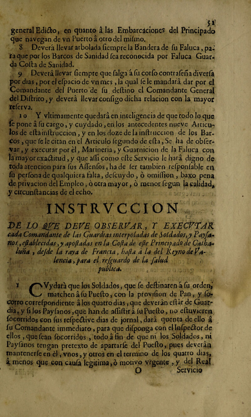 • §1 ; v„k, 4. _ Í11 general Edi£ko, en qtianto á lás Embarcaciones del Principado que navegan de vn Puerco á otro del miímo. 8 Devera llevar arbolada íiempre la Bandera de fu Faluca, pa¬ ira que por los Barcos de Sanidad fea reconocida por Faluca Guar¬ da Corta de Sanidad. 9 Deverá llevar íiempre que falga á fu corfo contrafeña divería por días, por el efpacio de vn mes, la qual íe le mandará dar por el Comandante del Puerco de fu deftino el Comandante General del Diftrico,y deverá llevar configo dicha relación con la mayor referva. i o Y vlcimamente quedará en inteligencia de que codo lo que le pone á fu cargo, y cuy dado 3 en los antecedentes nueve Artica^ los de efta inftruccion, y en los doze de la inftruccion de los Bar¬ cos , que fe le citan en el Articulo fegundo de efta, Se ha de obíer* var, y executar por él , Marinería, y Guarnición de la Faluca coa la mayor exa&icud, y que aííi como efte Servicio le hará digno de roda atención para fus AíTenfos, hade íer cambien refponíable en fu períbnade qualquicra falca, defcuy do, ó omi ilion , baxo pena de privación del Empleo, ó otra mayor, b menor fegun la calidad* y circunftancias de el echo. ; ’ INSTRVCCION - * '• ■ • ' ■ • ;  *.r , ’ ' ; rj DÉ LO iZE DEVE OBSERVAR,, T EXÉCVTAR cada Comandante de las Guardias interpoladas de Soldados ,y Payfa* nos, efiableádas ,y apofladas en la Cofia de efie Principado de Galbo* luna y dejde la raya de Francia, ha fia d la del Rey no de Va¬ lencia , fiara el re/guardo de la falud fub lie a. . , . o 1 Vydará que los Saldados, que fe deftinaren á fu orden¿ marchená fu Puerto, con la provifion de Pan, y ío* Gorro correfpondiente á los quatrodias, que deverán eftár de Guar¬ dia, y filos Payfanos,quehande aííiftirá íuPuerto, no eftuvieren focorridos con fus refpe&ive días de jornal, dará quenca de ello á fu Comandante immediaro, para que difponga con ellnfpeéior de ellos , que fean focorrides , todo á fin de que ni los Soldados, m Payfanos tengan pretexto de apartarle del Puerto, pues deverán tnanrenerfe en él, vnos ,y otros en el termino de los quacro dias, á menos que con caufa legitima, o motivo vrgence >y del Real O Servicio