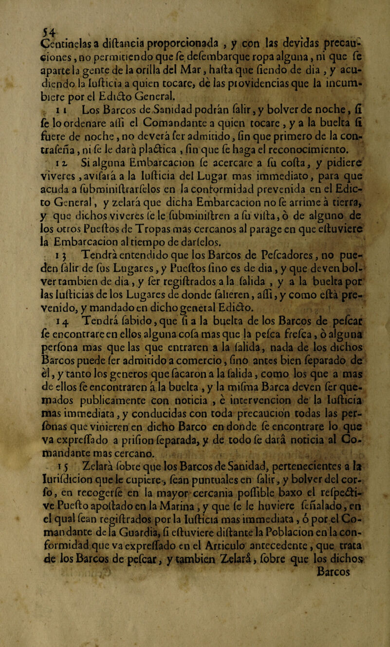 J T V # % y t v, im; ■ Cencuidas a diftancia proporcionada , y con las devidas precau¬ ciones, no permitiendo que fe defembarque ropa alguna, ni que fe aparte la gente de la orilla del Mar, halla que fiendo de día , y acu¬ diendo la lufticia a quien tocare, dé las providencias que la incum¬ biere por el Edi&o General. 11 Los Barcos de Sanidad podrán falir,y bolverde noche, fí íe lo ordenare alH el Comandante a quien tocare , y a la buelta íí fuere de noche, no deverá fer admirido , fin que primero de la con¬ traíala , ni te le dará platica , fin que fe haga el reconocimiento. i z Si alguna Embarcación fe acercare a fu coila, y pidiere viveres, avilará a la lufticia del Lugar mas immediato, para que acuda a íubminiftrarfelos en la conformidad prevenida en el Edic¬ to General, y zelará que dicha Embarcación no íe arrime á tierra, y que dichos viveres íe le íubminiftren afuvifta,ó de alguno de los otros Puertos de Tropas mas cercanos al parage en que eftuviere la Embarcación al tiempo de dártelos. 13 Tendrá entendido que los Barcos de Pefcadores, no pue¬ den falir de fus Lugares, y Puertos fino es de dia, y que de ven bol- ver también de dia, y íer regiftrados a la falida , y a la buelta por las Iuíticias de los Lugares de donde falieren, afli, y como eftá pre¬ venido, y mandado en dicho general Edi¿to. 14 Tendrá fabido,que fi a la buelta de los Barcos de pefcaí fe encontrare en ellos alguna cofa mas que la pefea freíca, ó alguna perfona mas que las que entraren a la falida, nada de los dichos Barcos puede fer admitido a comercio, fino antes bien (¿parado de él, y tanto los géneros que facaron a la falida, como los que a mas de ellos fe encontraren á la buelta , y la mifma Barca deven fer que¬ mados publicamente con noticia , é intervención de la lufticia mas immediata, y conducidas con toda precaución todas las per- fonas que vinieren en dicho Barco en donde fe encontrare lo que va exprertado a prifion (¿parada, y de todo fe dará noticia al Co¬ mandante mas cercano. 15 Zelará (obre que los Barcos de Sanidad, pertenecientes a la Iurifdicion que le cupiere, tean puntuales en falir, y bolver del cor- fo, en recogeríe en la mayor cercanía poífible baxo el refpe£ti- ve Puerto apollado en la Marina , y que íe le huviere feñalado, en el qual fean regiftrados por la lufticia mas immediata, ó por el Co¬ mandante de la Guardia, fi eftuviere diftante la Población en la con¬ formidad que va expreífado en el Articulo antecedente, que trata de los Barcos de pefear, y también Zelará, fobre que los dichos Barcos