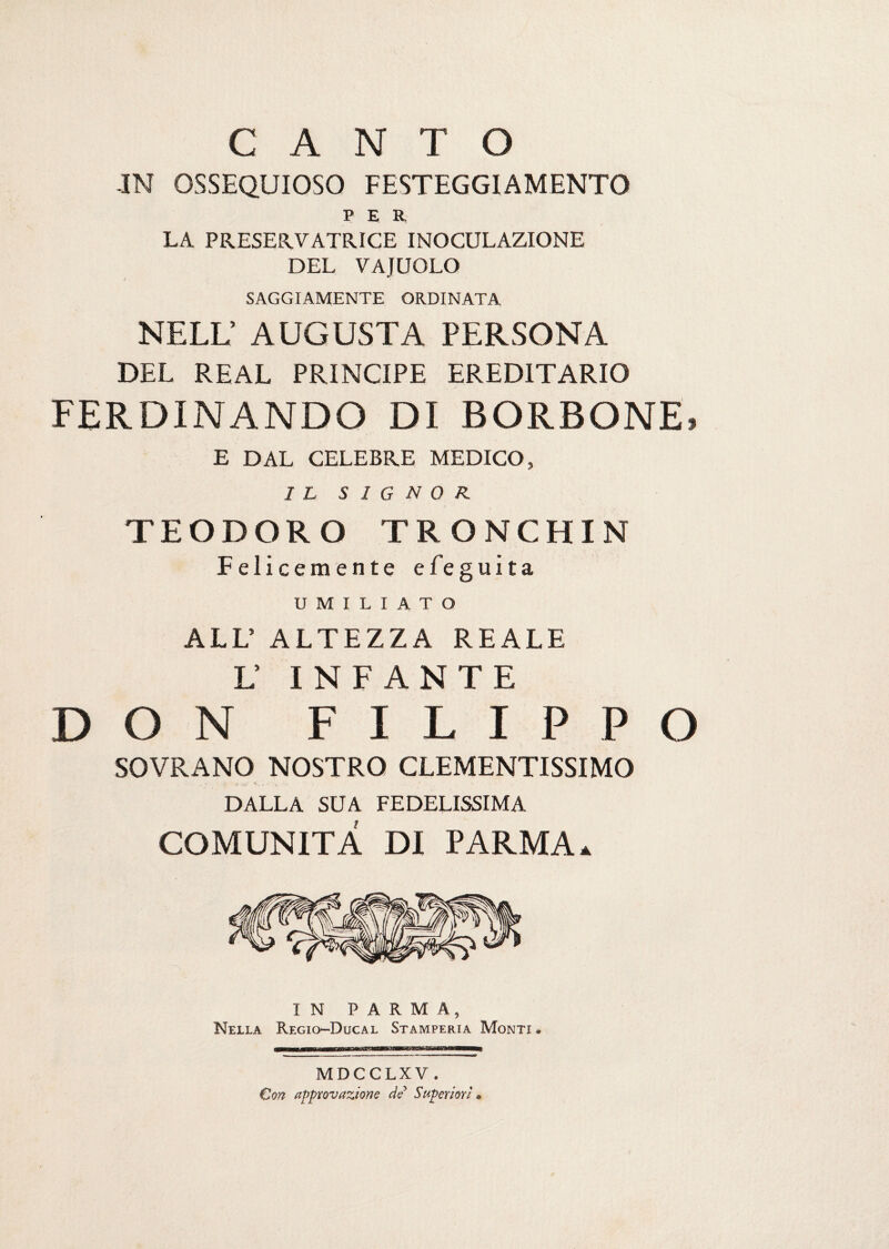 CANTO -IN OSSEQUIOSO FESTEGGIAMENTO PER LA PRESERVATRICE INOCULAZIONE DEL VAJUOLO SAGGIAMENTE ORDINATA NELL’ AUGUSTA PERSONA DEL REAL PRINCIPE EREDITARIO FERDINANDO DI BORBONE» E DAL CELEBRE MEDICO, IL SIGNOR. TEODORO TRONCHIN Felicemente efeguita UMILIATO ALL’ ALTEZZA REALE L’ INFANTE DON FILIPPO SOVRANO NOSTRO CLEMENTISSIMO . ‘ > Y iw.' -*Ì. - ' , . , ■ DALLA SUA FEDELISSIMA COMUNITÀ DI PARMA» IN PARMA, Nella Regio-Ducal Stamperia Monti » TBTWir—W*nKÌTtftu*~1f MDCCLXV, Con approvazione de Superiori »