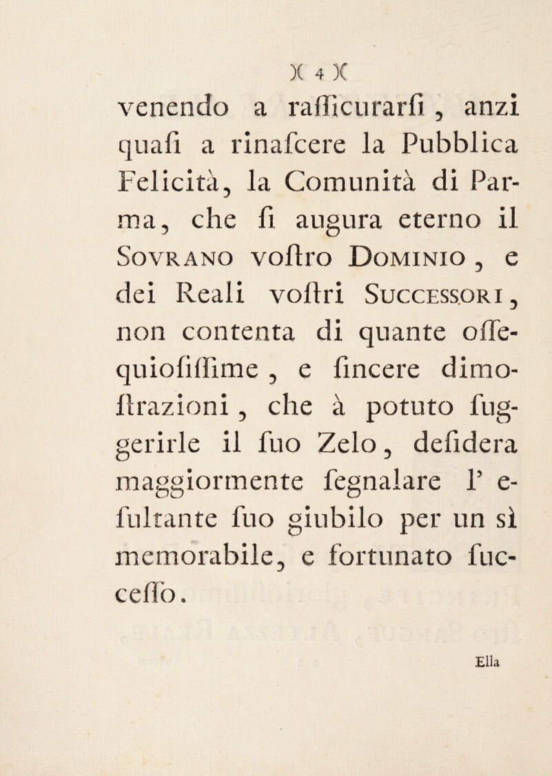 venendo a raffi curar fi, anzi qua fi a rinafcere la Pubblica Felicità, la Comunità di Par¬ ma, che fi augura eterno il Sovrano vofìro Dominio , e dei Reali voliti Successori, non contenta di quante ofle- quiofifììme , e fìncere dimo- Rrazioni, che à potuto fug- gerirle il fuo Zelo, delidera maggiormente fegnalare P e- fultante fuo giubilo per un sì memorabile, e fortunato fuc- ceflò. Elia