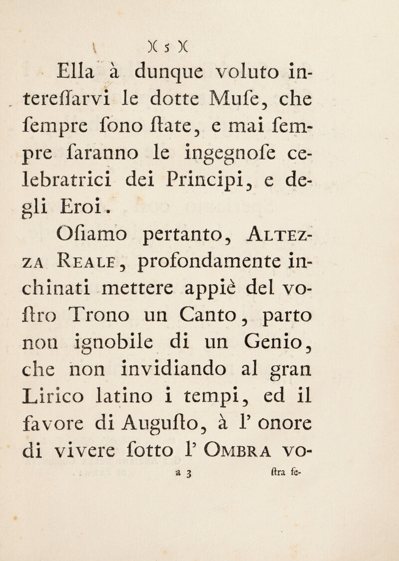 Ella à dunque voluto in- tereffarvi le dotte Mule, che fempre fono Hate, e mai Tem¬ pre faranno le ingegnofe ce- lebratrici dei Principi, e de¬ li Eroi. Ofiamo pertanto, Altez¬ za Reale, profondamente in¬ chinati mettere appiè del vo- flro Trono un Canto, parto ignobile di un Genio che non invidiando al Lirico latino i tempi, ed il favore di Auguflo, à P onore di vivere fotto 1’ Ombra vo- noti 3 ran