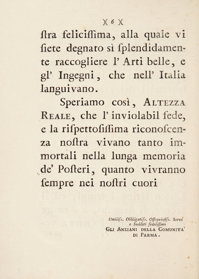 X « )( Ara feliciffima, alla quale vi fiete degnato sì fplendidamen- te raccogliere 1’ Arti belle, e gl’ Ingegni, che nell5 Italia languivano. Speriamo così, Altezza Reale, che l’inviolabil fede, e la rifpettofillìma riconofcen- za noflra vivano tanto im¬ mortali nella lunga memoria de’ Pofleri, quanto vivranno fempre nei noflri cuori Umilifs. Obbligatifs. Offequiojtfs. Servi e Sudditi fedelijjìmi Gli Anziani della Comunità di Parma .