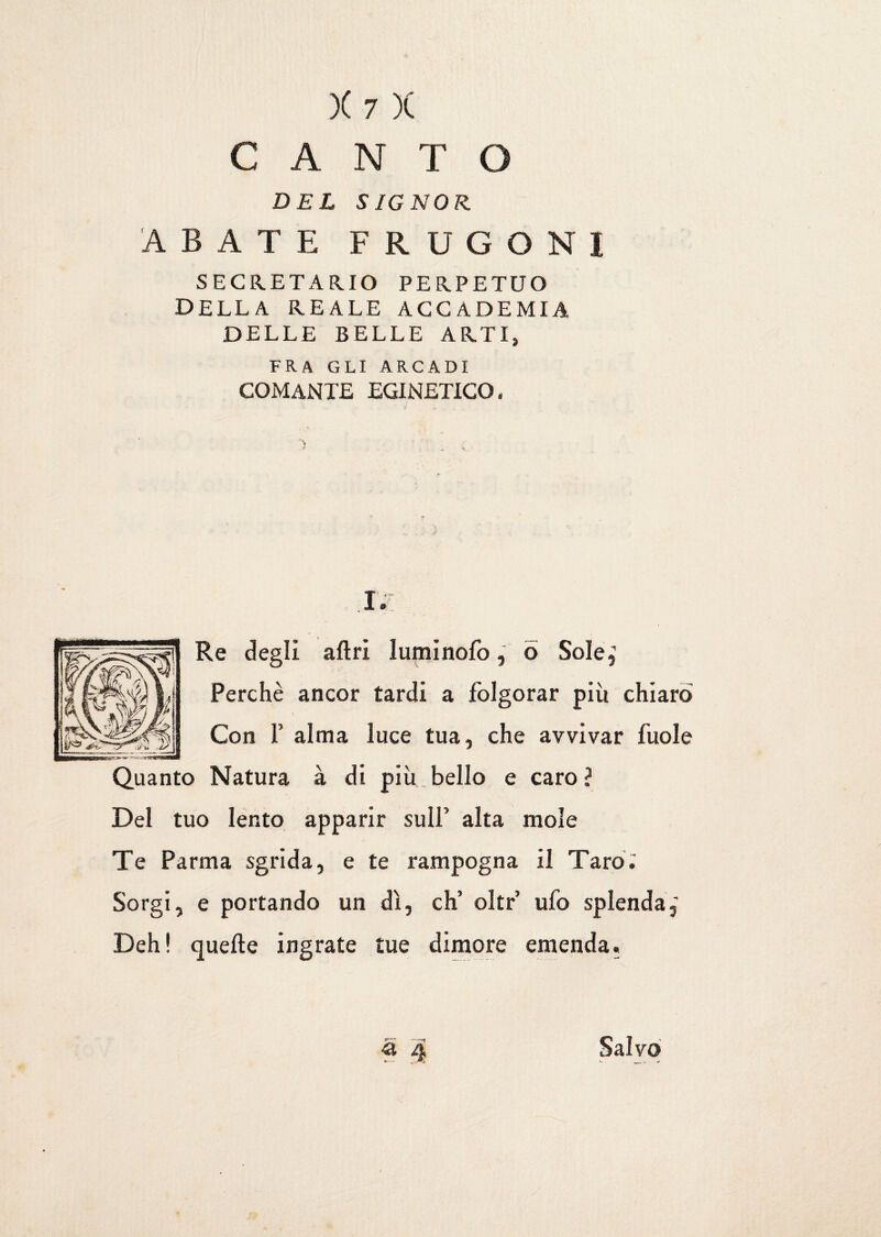 CANTO DEL SIGNOR. ABATE FRUGONI SEGRETARIO PERPETUO della reale accademia DELLE BELLE ARTI, FRA GLI ARCADI comante egineticq . I. Re degli altri luminofo, ò Sole, Perchè ancor tardi a folgorar più chiaro Con f alma luce tua, che avvivar fuole Quanto Natura à di più bello e caro ? Del tuo lento apparir sull’ alta mole Te Parma sgrida, e te rampogna il Taro. Sorgi, e portando un dì, eh’ olir ufo splenda,' Deh! quelle ingrate tue dimore emenda. « 4 Salvo