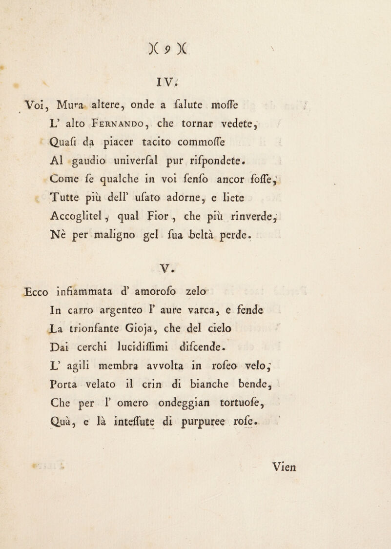 IV. Voi, Mu**a altere, onde a fallite molle L’ alto Fernando, che tornar vedete,' Qua fi da piacer tacito commofle Al gaudio univerfal pur rifpondete. Come fe qualche in voi fenfo ancor folle,’ Tutte più dell’ ufato adorne, e liete Accoglitelqual Fior, che più rinverde, Nè per maligno gel fu a beltà perde. V. Ecco infiammata d’ amorofo zelo- in carro argenteo 1’ aure varca, e fende La trionfante Gioja, che del cielo Dai cerchi lucidiffimi difcende. L’ agili membra avvolta in rofeo velo,' Porta velato il crin di bianche bende. Che per F omero ondeggian tortuofe, Quà, e là inteffute di purpuree roiè. Vien