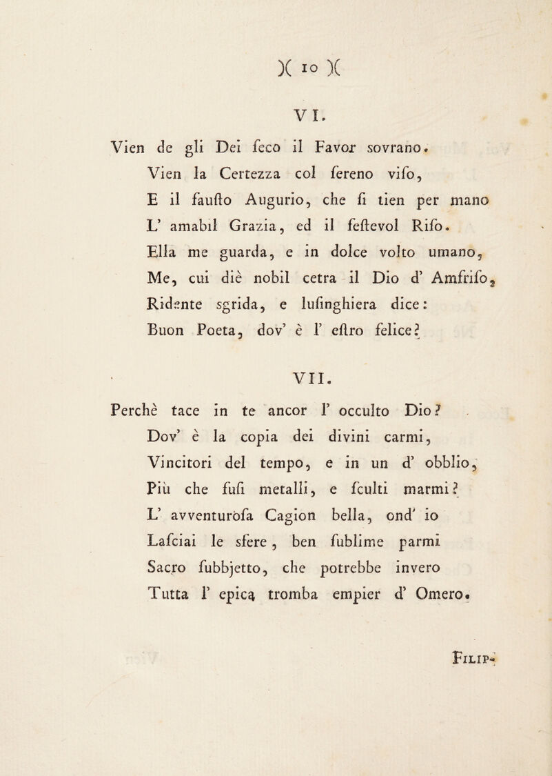 v i. Vien de gli Dei feco il Favor sovrano. Vien la Certezza col fereno vàio, E il faufto Augurio, che lì tien per mano L’ amabil Grazia, ed il feftevol Rifo. Ella me guarda, e in dolce volto umano. Me, cui diè nobil cetra - il Dio d’ Amfrifo3 Ridente sgrida, e lufinghiera dice: Buon Poeta, dov’ è 1’ diro felice? VII. Perchè tace in te ancor V occulto Dio? Dov’ è la copia dei divini carmi, Vincitori del tempo, e in un d’ obblio. Più che fufi metalli, e leniti marmi ? L’ avventurila Cagion bella, ond' io Lafciai le sfere, ben fublime parmi Sacro fubbjetto, che potrebbe invero Tutta f epica tromba empier d’ Omero. Filip* 1