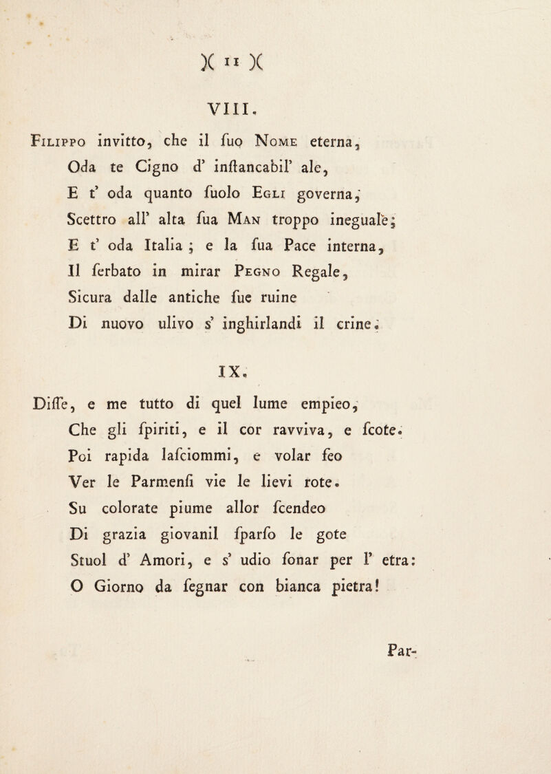Vili. Filippo invitto, che il fup Nome eterna, Oda te Cigno d’ inftancabiF ale, E t’ oda quanto fuolo Egli governa,' Scettro all’ alta Aia Man troppo ineguale; E t* oda Italia ; e la fua Pace interna. Il ferbato in mirar Pegno Regale, Sicura dalle antiche Aie ruine Di nuovo ulivo s’ inghirlandi il crine « IX. / Di de, e me tutto di quel lume empieo, Che gli fpiriti, e il cor ravviva, e Icote. Poi rapida lafciommi, e volar feo Ver le Parmenfi vie le lievi rote. Su colorate piume allor fcendeo Di grazia giovani! fparfo le gote Stuol d’ Amori, e s udio fonar per F etra: O Giorno da fegnar con bianca pietra ! - e — Par-