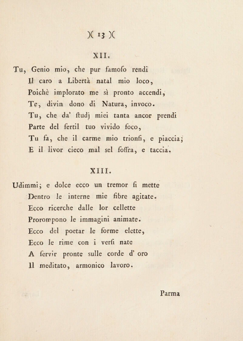 XII, Tu, Genio mìo, che pur fa molo rendi Il caro a Libertà natal mio loco, Poiché implorato me sì pronto accendi. Te, divin dono di Natura, invoco. Tu, che da’ ftudj miei tanta ancor prendi Parte del fertil tuo vivido foco, Tu fa, che il carme mio trionfi, e piaccia; E il livor cieco mal sei fòffra, e taccia® XIII. / Udimmi; e dolce ecco un tremor fi mette Dentro le interne mie fibre agitate. Ecco ricerche dalle lor cellette Prorompono le immagini animate. Ecco del poetar le forme elette, Ecco le rime con i verfi nate A fervir pronte sulle corde d’ oro Il meditato, armonico lavoro. Parma