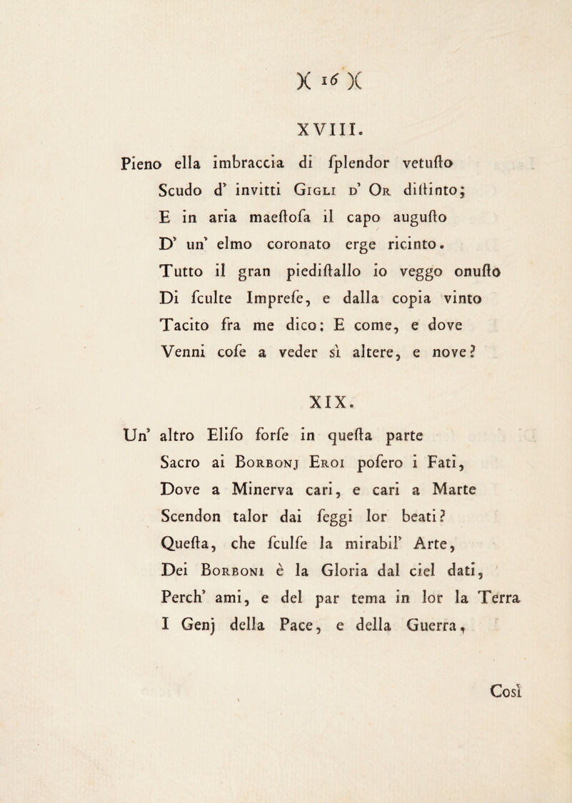 XVIII. Pieno ella imbraccia di fplendor vetullo Scudo d’ invitti Gigli d’ Or diitinto; E in aria maeltofa il capo augulto D’ un’ elmo coronato erge ricinto. Tutto il gran piediftallo io veggo onuflo Di fculte Imprefe, e dalla copia vinto Tacito fra me dico; E come, e dove Venni cofe a veder si altere, e nove? XIX. Un altro Elifo forfè in quella parte Sacro ai Borbonj Eroi pofero i Fati, Dove a Minerva cari, e cari a Marte Scendon talor dai feggi lor beati? Quella, che fculfe la mirabil’ Arte, Dei Borboni è la Gloria dal ciel dati, Perch’ ami, e del par tema in lor la Terra I Genj della Pace, e della Guerra, Così