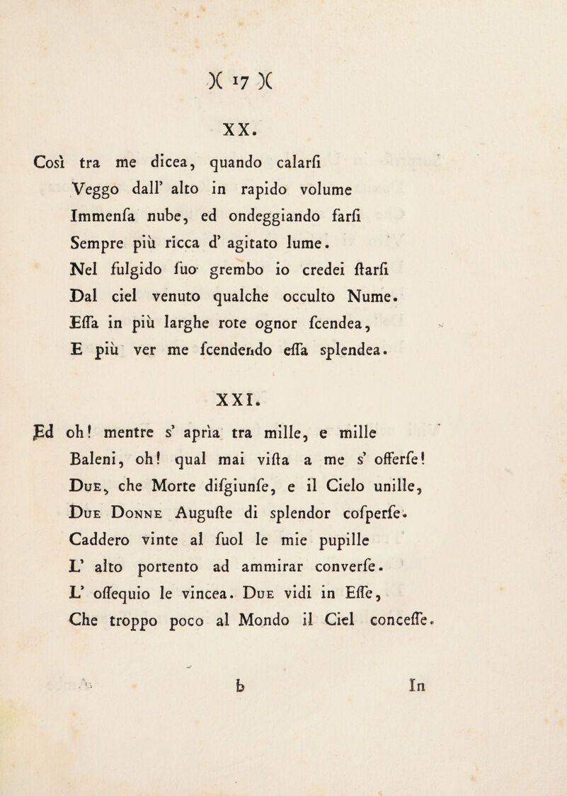 XX. Così tra me dicea, quando calarti Veggo dall’ alto in rapido volume Immenfa nube, ed ondeggiando farti Sempre più ricca d’ agitato lume. Nel fulgido l'uo- grembo io credei ftarti Dal ciel venuto qualche occulto Nume. Effa in più larghe rote ognor fcendea, E più ver me fcendendo effa splendea. XXI. JEd oh! mentre s’ aprìa tra mille, e mille Baleni, oh! qual mai villa a me s offerfe! Due, che Morte difgiunfe, e il Cielo unille, Due Donne Augulle di splendor cofperfe. Caddero vinte al fuol le mie pupille L’ alto portento ad ammirar converfe. L’ offequio le vincea. Due vidi in Effe, Che troppo poco al Mondo il Ciel conceffe. •,i:; b In