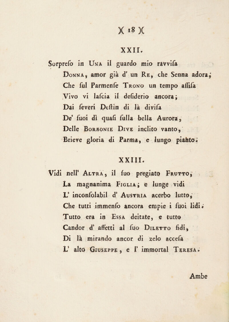 XXII. Sorprefo in Una il guardo mio ravvifa Donna, amor già d’ un Re, che Senna adora. Che fui Parmenfe Trono un tempo aflìfa Vivo vi lafcia il defiderio ancorai Dai Teveri Deftin di là divifa De* Tuoi di quali fulla bella Aurora, Delle Borbonie Dive inclito vanto, Brieve gloria di Parma, e lungo piatito è XXIII. Vidi nell’ Altra, il fuo pregiato Frutto, La magnanima Figlia ; e lunge vidi L’ inconfolabil d’ Austria acerbo lutto, Che tutti immenfo ancora empie i Tuoi lidi» Tutto era in Essa deitate, e tutto Candor d’ affetti al fuo Diletto fidi. Di là mirando ancor di zelo accefa L* alto Giuseppe, e i* immortai Teresa. Ambe