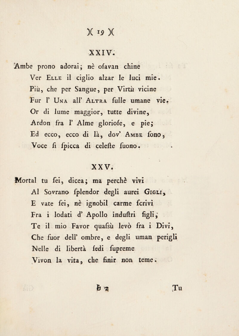XXIV. [Ambe prono adorai; nè ofavan chine Ver Elle il ciglio alzar le luci mie. Più, che per Sangue, per Virtù vicine Fur P Una all’ Altra Tulle umane vie. Or di lume maggior, tutte divine, Ardon fra 1’ Alme gloriole, e pie; Ed ecco, ecco di là, dov’ Ambe fono. Voce lì fpicca di celelte Tuono. XXV. Mortai tu Tei, dicea; ma perchè vivi Al Sovrano fplendor degli aurei Gigli, E vate Tei, nè ignobil carme ferivi Fra i lodati d’ Apollo induftri figli,’ Te il mio Favor quafsù levò fra i Divi, Che fuor dell’ ombre, e degli uman perìgli Nelle di libertà fedi fupreme Vivon la vita, che finir non teme.