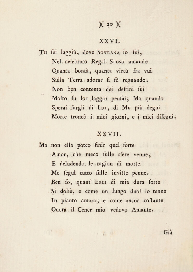 XXVI. Tu feì laggiù, dove Sovrana io fui, Nel. celebrato Regai Sposo amando Quanta bontà, quanta virtù fra vui Sulla Terra adorar fi fè regnando. Non ben contenta dei delfini fui V * a Molto fu lor laggiù penfai; Ma quando Sperai fargli di Lui, di Me più degni Morte troncò Ì miei giorni, e i miei difegni. XXVII. Ma non ella poteo finir quel forte Amor, ..che meco fui le sfere venne, E deludendo le ragion di morte Me feguì tutto fulle invitte penne. Ben fo, quanf Egli di mia dura forte . Si dolfe, e come un lungo duol lo tenne In pianto amaro; e come ancor collante Onora il Cener mio vedovo Amante. Già