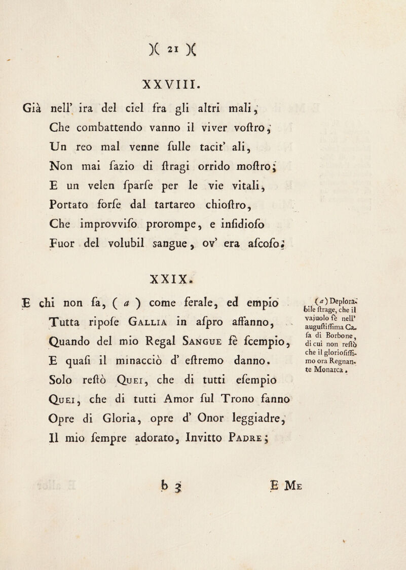 XXVIII. Già nell’ ira del del fra gli altri mali. Che combattendo vanno il viver voftro,’ Un reo mal venne Tulle tacit’ ali, Non mai fazio di llragi orrido inoltro; E un velen fparfe per le vie vitali. Portato forfè dal tartareo chioltro. Che improvvifo prorompe, e inlidiofo Fuor del volubil sangue, ov era afcofoi XXIX. E chi non fa, ( a ) come ferale, ed empio Tutta ripole Gallia in afpro affanno, Quando del mio Regai Sangue fe fcempio, E quali il minacciò d’ diremo danno. Solo reftò Qu ei, che di tutti efempio Quei, che di tutti Amor fui Trono fanno Opre di Gloria, opre d’ Onor leggiadre,' 11 mio Tempre adorato. Invitto Padre; b .? { a ) Deplorai bile ftrage, che il vajuolo fè nell’ auguftiflìma Ga- fa di Borbone, di cui non reftò che il gloriofifll- ino ora Regnan¬ te Monarca • E Me