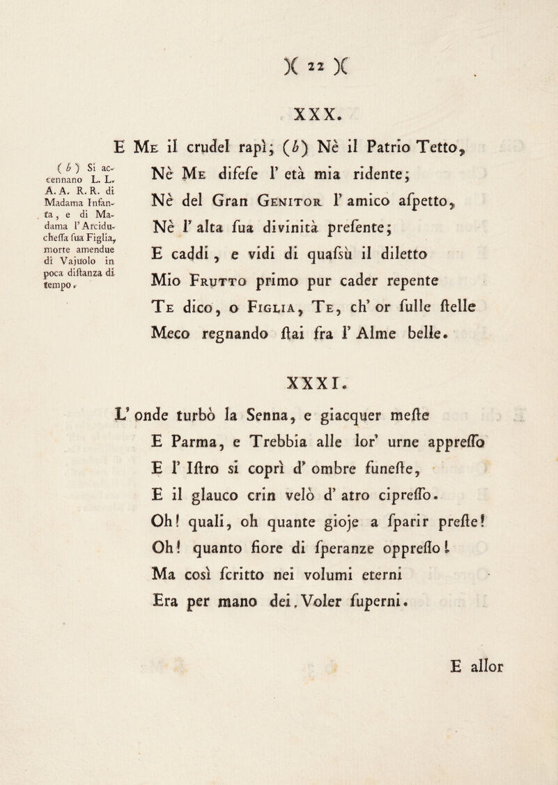 xxx. E Me il crudel rapì; (£) Nè il Patria Tetto, Nè Me difèfe 1’ età mia ridente; Nè E caddi, e vidi di quafsh il diletto Mio Frutto primo pur cader repente Te dico, o Figlia, Te, eh’ or Tulle ftelle Meco regnando ftai fra 1* Alme belle. XXXI. L’ onde turbò la Senna, e giacquer mede E Parma, e Trebbia alle lor urne appreflò E 1’ litro si coprì d’ ombre funefte, E il glauco crin velò d’ atro ciprelfo. Oh! quali, oh quante gioje a fparir prede! Oh ! quanto fiore di fperanze oppreflo l Ma così fcritto nei volumi eterni Era per mano dei,Voler fuperni. Nè l’ alta Tua divinità prefente; del Gran Genito r 1’ amico afpetto. ( b ) Si ac- cannano L. L. A. A. R. R. di Madama Infan¬ ta , e di Ma» dama P A re idri¬ che fTa Tua Figlia* morte amendue di Vaju'olo in poca diftanza di tempo. E allor