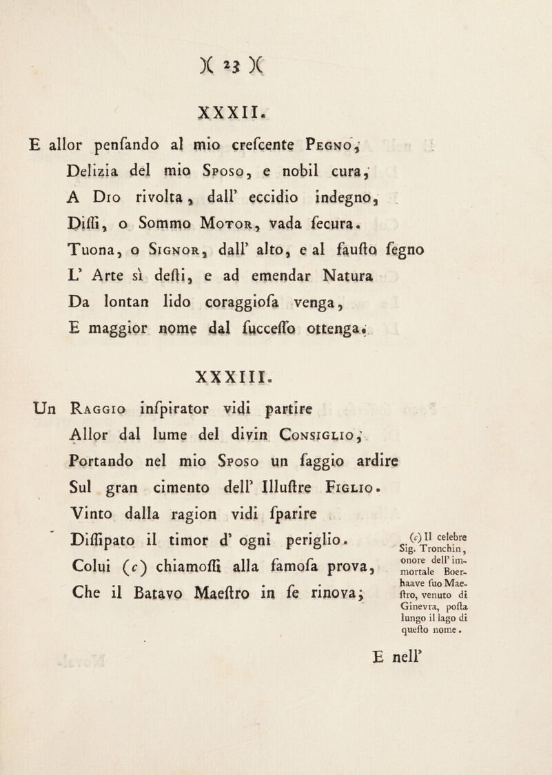 X *3 )( XXXII. E allor penfando- al mio crefcente Pegno» Delizia del mio Sposo, e nobil cura, A Dio rivolta, dall’ eccidio indegno, Dilli, o Sommo Motor, vada fecura. Tuona, o Signor, dall’ alto, e al faufto fegno L’ Arte sì defti, e ad emendar Natura Da lontan lido coraggiofa venga, E maggior nome dal fucceflb ottenga. XXXIII. Un Raggio infpirator vidi partire Allor dal lume del divin Consiglio» Portando nel mio Sposo un faggio ardire Sul gran cimento dell’ Illuftre Figlio. Vinto dalla ragion vidi fparire Dilfipato il timor d’ ogni periglio. Colui (c) chiamofli alla famofa prova. Che il Batavo Maeftro in fe rinova; (c) Il celebre Sig. Tronchin 5 onore dell’ im¬ mortale Boer- haave fuo Mae- flro, venuto di Ginevra, polla lungo il lago di quello nome. E nell’