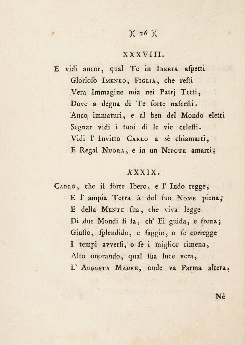 XXXVIII. E vidi ancor, qual Te in Iberia afpetti < i Gloriofo Imeneo, Figlia, che refti Vera Immagine mia nei Patrj Tetti, Dove a degna di Te forte nafcefti. Anco, immaturi, e al ben del Mondo eletti Segnar vidi i tuoi dì le vie celefti. Vidi 1’ Invitto Carlo a sè chiamarti, E Regai Nuora, e in un Nipote amarti.' XXXIX. Carlo, che il forte Ibero, e 1’ Indo regge, E T ampia Terra à del fuo Nome piena; E della Mente fua, che viva legge Di due Mondi fi fa, eh’ Ei guida, e frena; Giulio, fplendido, e faggio, o fe corregge I tempi avverfi, o fe i miglior rimena, Alto onorando, qual fua luce vera, L’ Augusta Madre, onde va Parma altera. Nè