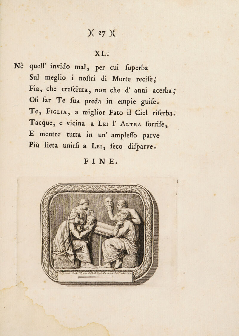 Ne quell invido mal, per cui fuperba Sul meglio i noftri di Morte reci fe,’ Fia, che crefciuta, non che d” anni acerba £ Olì far Te fua preda in empie guife. Te, Figlia, a miglior Fato il Ciel riferba.' Tacque, e vicina a Lei F Altra forrife, E mentre tutta in un* ampleflo parve Piu lieta unirà a Lei, feco dilparve. FINE»