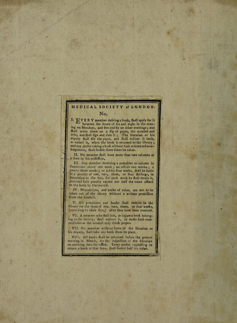 MEDICAL SOCIETY of LONDON. No. ' I* |pVERY member defiring a book, fhall apply for it between the hours of fix and eight in the even¬ ing on Mondays, and five and fix on other evenings $ and fhall write down on a flip of paper, the number and title, and fhall fign and date it ; The librarian or his deputy (hall file the paper, and fhall deliver it back, or cancel it, when the book is returned to the library ; and any perfon taking a book without fuch written acknow¬ ledgement, (hall forfeit three times its value. II. No member (hall have more than two volumes at a time in his pofleflion. III. Any member detaining a pamphlet or volume in duodecimo above one week ; an odlavo two weeks ; a quarto three weeks ; or a folio four weeks, (hall be liable to a penalty of one, two, three, or four (hilling?, in proportion to the (ize, for each week he fhall detain it, provided fuch penalty exceed not half the value affixed to the book by the council. IV. Manufcripts, and books of value, are not to be taken out of the library without a written permilfion from the council. V. All pamphlets and books fhall remain in the library for the fpace of one, two, three, or four weeks, (according to their fize,) after they have been received. VI. A member who fhall lofe, or injure a book belong¬ ing to the fociety, fhall replace it, or make fuch com- penfation as the council may think proper. VII. No member without leave of the librarian or his deputy, fhall take any book from its place. VIII. All books (hall be returned before the general meeting in March, foi the infpedtion of the librarian on entering into his office. Every perfon regledfing to return a book at that time, fhall forfeit half its value.