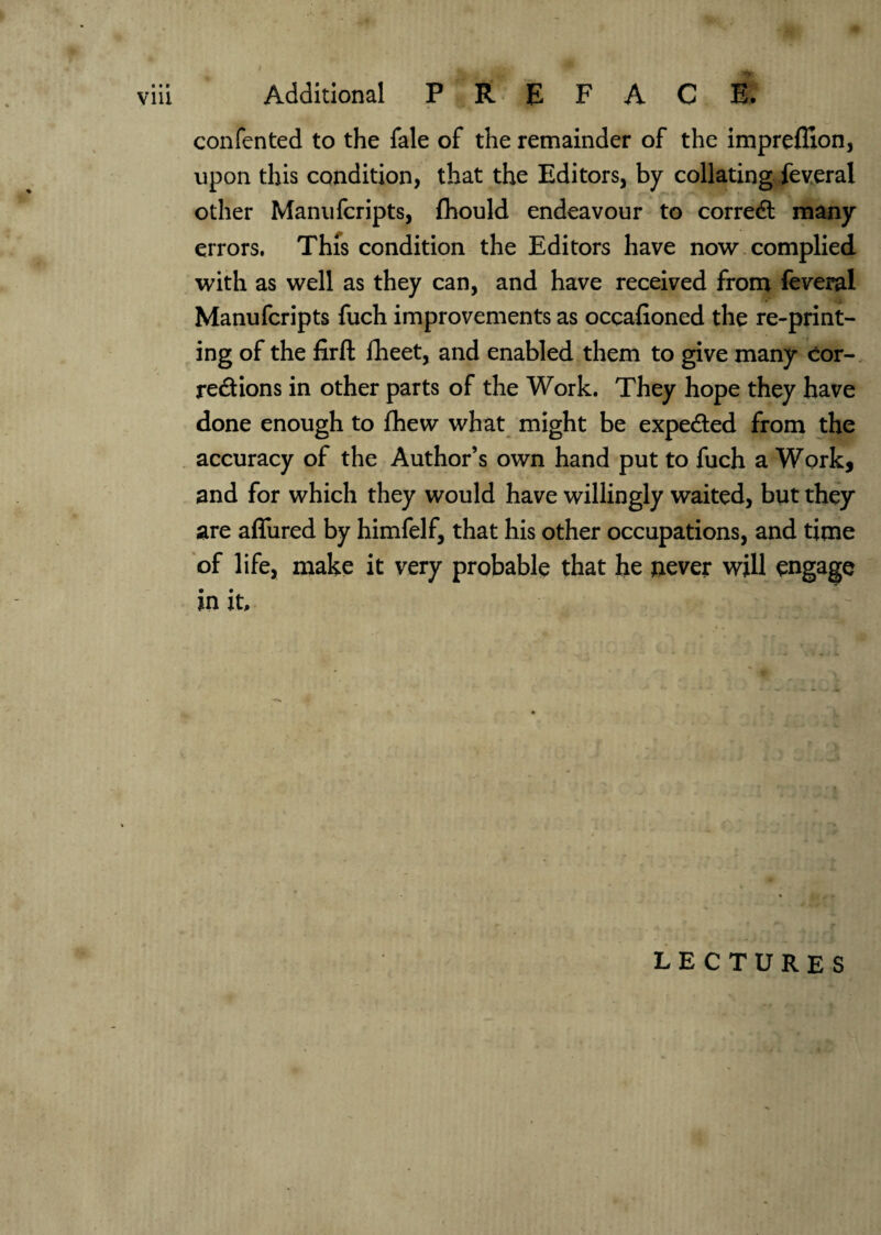 Additional P R E F A C E. confented to the fale of the remainder of the impreffion, upon this condition, that the Editors, by collating feveral other Manufcripts, fhould endeavour to corredl many errors. This condition the Editors have now complied with as well as they can, and have received from feveral Manufcripts fuch improvements as occafioned the re-print- ing of the firft fheet, and enabled them to give many cor¬ rections in other parts of the Work. They hope they have done enough to fhew what might be expected from the accuracy of the Author’s own hand put to fuch a Work, and for which they would have willingly waited, but they are allured by himfelf, that his other occupations, and time of life, make it very probable that he never will engage in it r lectures  , •••.*»•