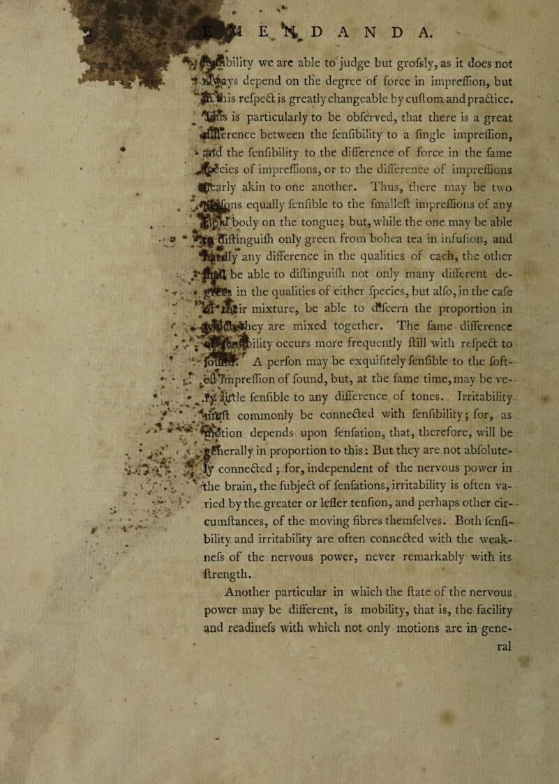 ^ftjjSbility we arc able to judge but grofsly, as it does not 3 JffWays depend on tHe degree of force in impreffion, but ’‘JjnViis refpeftis greatly changeable bycuffom and practice. is particularly to be obferved, that there is a great ■jdijKerence between the fenfibiiity to a fmgle impreffion, • ana the fenfibiiity to the difference of force in the fame .J^cies of impreffions, or to the difference of impreffions ^Jfearly akin to one another. Thus, there may be two * equally fenfible to the fmalleft impreffions of any ^.^fd body on the tongue; but, while the one may be able ■ 9 m fliftinguiffi only green from bohea tea in infufion, and hardly any difference in the qualities of each, the other ff i&aiibe able to diftinguifh not only many different de- * ~r. * gftE’gs in the qualities of either fpecies, but alfo, in the cafe ’ &*ifi£ir mixture, be able to dlfcern the proportion in ..they are mixed together. The fame difference lability occurs more frequently ftill with refpe£t to A perfon may be exquifitely fenfible to the foft- » • u: .eff’friipreffion of found, but, at the fame time, may be ve- • ^.fy. litfle fenfible to any difference of tones.. Irritability / * commonly be conne&ed with fenfibiiity; for, as •*'* r '*ffrotion depends upon fenfation, that, therefore, will be * ^ . • vjg£Tierally in proportion to this: But they are not abfolute- T-f > '*{'■*$ connected ; for, independent of the nervous power in f i■' the brain, the fubjefl of fenfations, irritability is often va¬ ried by the greater or leffer tenfion, and perhaps other cir- cumftances, of the- moving fibres themfelves. Both fenfi¬ biiity and irritability are often connected with the weak- nefs of the nervous power, never remarkably with its ftrength. Another particular in which the ftate of the nervous power may be different, is mobility, that is, the facility and readinefs with which not only motions are in gene¬ ral