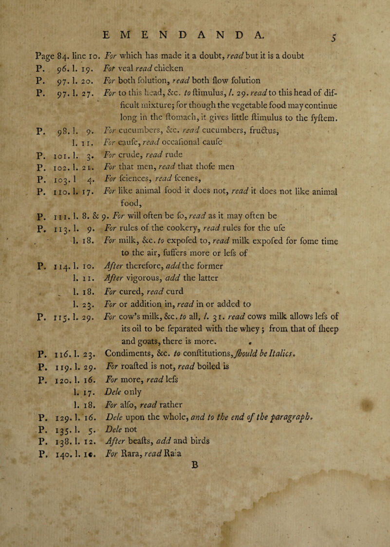 Page 84. line ro. P. 96. 1. 19. P. 97. 1. 20. P. 97. 1. 27. V p. 98. 1. 9. 1. I I. p. ioi.l. 3. p. 102.1. 2 I-. p. 103.1 4. p. 110.1. 17. p. 111.1. 8. & p. 113.1. 9- • 1. 18. p. I 14.1. 10. 1. 11. _ 1.18. 1.23. p. 115.1. 29. p. 116.1. 23. p. 119.1. 29. p. 120.1. 16. 1. 17. 1. 18. P. 129.I.16. P. 135.I. 5. P. 138.1. 12. P, 140.1. i«. For which has made it a doubt, read but it is a doubt Fot veal read chicken For both folution, feadkoth flow foiution For to this head, &c. to flimulus, /. 29. read to this head of dif¬ ficult mixture; for though the vegetable food may continue long in the flomach, it gives little flimulus to the fyflem. For cucumbers, &c. read cucumbers, fructus, For caufe, read occafional caufe For crude, read rude For that men, read that thofe men For fciences, read fcenes, For like animal food it does not, read it does not like animal food, 9. For will often be fo, read as it may often be For rules of the cookery, read rules for the ufe For milk, &c. to expofed to, read milk expofed for fome time to the air, fuffers more or lefs of After therefore, add the former After vigorous, add the latter For cured, read curd For or addition in, read in or added to For cow’s milk, &c. to all, /. 31. read cows milk allows lefs of its oil to be feparated with the whey; from that of fheep and goats, there is more. • Condiments, &c. to conflitutions^Jhould be Italics, For roafled is not, read boiled is For more, read lefs Dele only For alfo, read rather Dele upon the whole, and to the end of the -paragraph. Dele not After beafts, add and birds For Rara, read Raia B