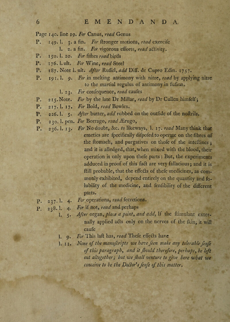 Page 140. line 29. For Canus, read Genus P. 149. 1. 3. a fin. For ftronger motions, read exercife 1. 2. a fin. For vigorous efforts, read activity. P. 150.I. 20. For fillies read birds P. 176. 1. ult. For Wine, read Steel P. 187. Note 1. ult. After Ruffel, add Diff. de Cupro Edin, 1757. P. 191. 1. 9. For in melting antimony with nitre, read by applying nitre to the martial regulus of antimony in fufion. I.23. For confequence, read caufes P. 215.Note. For by the late Dr Millar, read by Dr Cullen himfelf j P. 217. 1. 17. For Bold, read Bowles. P. 226.1. 5. After butter, add rubbed on the outfide of the noftrils. P. 230. 1. pen. For Borrago, readMrugo, P. 236. 1. 13. For No doubt, &c. to likeways, 1. 17. read Many think that emetics are fpecifically difpofed to operate on the fibres of the ftomach, and purgatives on thofe of the inteftines; and it is alledged, that, when mixed with the blood, their operation is only upon thefe parts: But, the experiments adduced in proof of this fadt are very fallacious; and it is {till probable, that the effe&s of thefe medicines, as com¬ monly exhibited, depend entirely on the quantity and fo- lubility of the medicine, and fenfibility of the different parts. P. 237.I. 4. For operations, read fecretions. P 238.I. 4. For if not, read and perhaps 1. 5. After organ, place a point, and add, If the ftimulant exter¬ nally applied a£ts only on the nerves of the fkin, it will caufe 1. 9. For This lafl has, read Thefe effe&s have 1. 11. None of the manufcripts we have feen make any tolerable fenfe of this paragraph, and it fbould therefore, perhaps, be left out altogether; but we fhall venture to give here what we conceive to be the Dotteds fenfe of this matter.