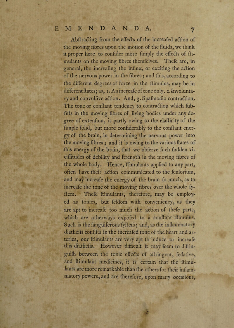 Abftracling from the effe&s of the increafed a&ion of the moving fibres upon the motion of the fluids, we think it proper here to confider more {imply the effects of fti- mulants on the moving fibres themfelves. Thefe are, in general, the increafing the influx, or exciting the action of the nervous power in the fibres; and this, according to the different degrees of force in the ftimulus, may be in different ftates; as, 1. Anincreafeof toneonly. 2.Involunta¬ ry and convulfive aCtion. And, 3. Spafmodic contraction. The tone or confiant tendency to contraction which fub- fifts in the moving fibres of living bodies under any de¬ gree of extenfion, is partly owing to the elafticity of the . fimple fojid, but more confiderably to the confiant ener¬ gy of the brain, in determining the nervous power into the moving fibres; and it is owing to the various ftates of this energy of the brain, that we obferve fuch fudden vb ciflitudes of debility and ftrength in the moving fibres of the whole body. Hence, ftimulants applied to any part, often have their aCtion communicated to the fenforium, and may increafe the energy of the brain fo much, as to increafe the tone of the moving fibres over the whole fy- fiem. Thefe ftimulants, therefore, may be employ¬ ed as tonics, but feldom with conveniency, as they are apt to increafe too much the aCtion of thefe parts, which are otherways expofed to a confiant ftimulus. Such is the fanguiferousfyftem; and, as the inflammatory diathefis confifts in the increafed tone of the heart and ar¬ teries, our ftimulants are very apt to induce or increafe this diathefis. However difficult it may feem to diflin- guifh between the tonic effe&s of aftringent, fedative, and ftimulant medicines, it is certain that the ftimu¬ lants are more remarkable than the others for their inflam¬ matory powers, and are therefore, upon many occafions, -